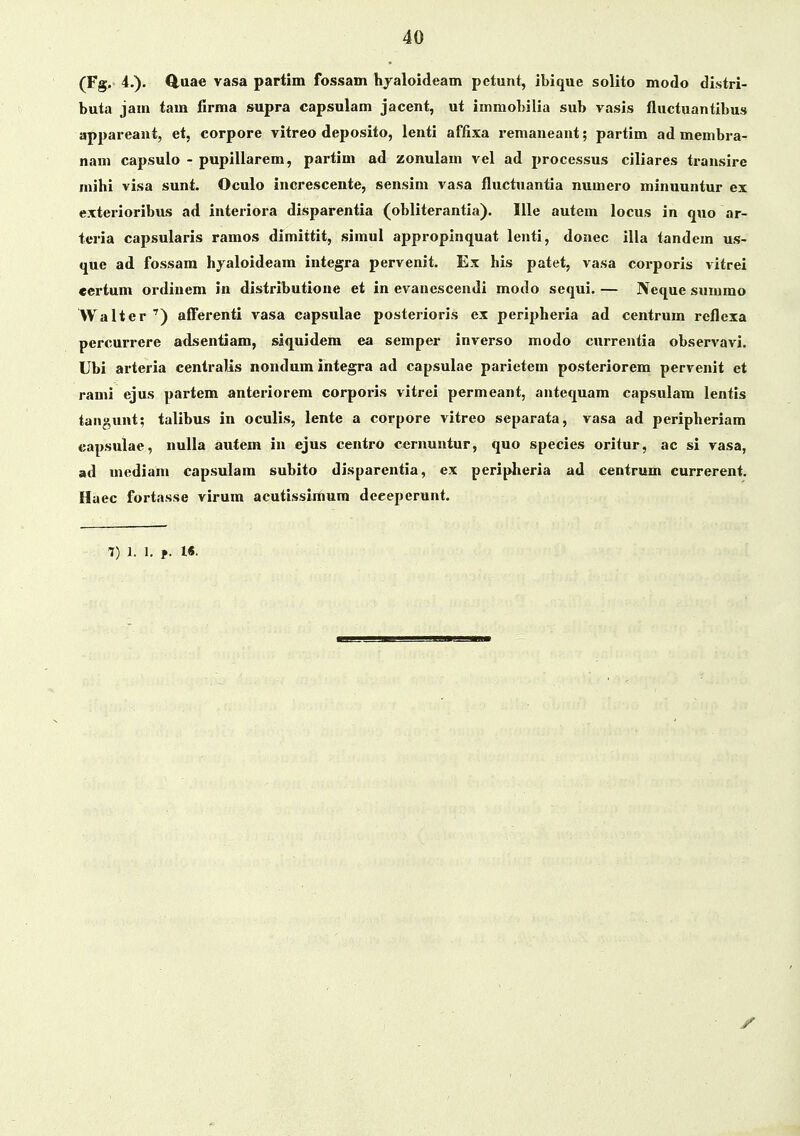 (Fg.< 4.). Q,uae vasa partim fossam hyaloideam petunt, ibique solito modo di.stri- buta jam tam firma supra capsulam jacent, ut immobilia sub vasis fluctuantibus appareant, et, corpore vitreo deposito, lenti affixa remaneant; partim ad membra- nam capsulo - pupillarem, partim ad zonulam vel ad processus ciliares transire mihi visa sunt. Oculo increscente, sensim vasa fluctuantia numero minuuntur ex exterioribus ad interiora disparentia (obliterantia). Ille autem locus in quo ar- teria capsularis ramos dimittit, simul appropinquat lenti, donec illa tandem us- «jue ad fossara hjaloideam integra pervenit. Ex his patet, vasa corporis vitrei certum ordinem in distributione et in evanescendi modo sequi. — Neque summo Walter ') alferenti vasa capsulae posterioris ex peripheria ad centrum reflexa percurrere adsentiam, siquidem ea semper inverso modo currentia observavi. Ubi arteria centralis nondum integra ad capsulae parietem posteriorem pervenit et rami ejus partem anteriorem corporis vitrei permeant, antequam capsulam lentis tangunt; talibus in oculis, lente a corpore vitreo separata, vasa ad peripheriam capsulae, nulla autem in ejus centro cernuntur, quo species oritur, ac si vasa, ad mediam capsulam subito disparentia, ex peripheria ad centrum currerent. Haec fortasse virum acutissimum deeeperunt. 7) 1. 1, f l«-