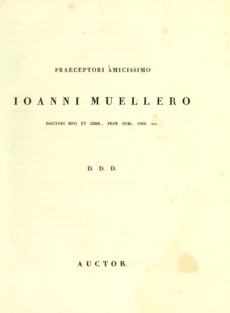 PRAECEPTORI AMICISSIMO lOANNI MUELLER DOCTORI MED. ET CHIR., PROF. PUBL. ORD, f.tc. D, D D. A U C T O R.