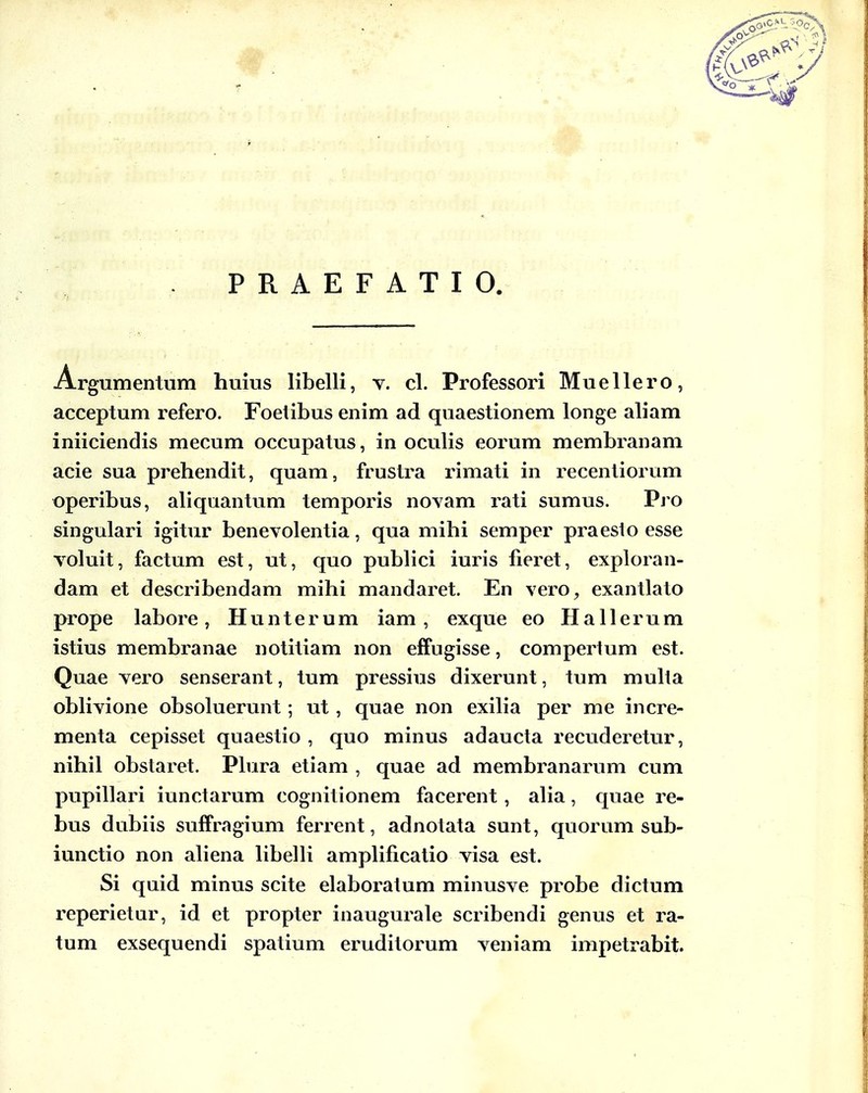 PRAEFATIO. Argumentiim huius libelli, v. cl. Professori Muellero, acceptum refero. Foetibus enim ad quaestionem longe aliam iniiciendis mecum occupatus, in oculis eorum membranam acie sua prehendit, quam, frustra rimati in recentiorum operibus, aliquantum temporis noyam rati sumus. Vro singulari igitur benevolentia, qua mihi semper praeslo esse voluit, factum est, ut, quo publici iuris fieret, exploran- dam et describendam mihi mandaret. En vero, exantlato prope labore, Hunterum iam, exque eo Hallerum istius membranae notitiam non effugisse, comperium est. Quae vero senserant, tum pressius dixerunt, tum mulla obHvione obsoluerunt ; ut , quae non exilia per me incre- menta cepisset quaestio , quo minus adaucta recuderetur, nihil obstaret. Plura etiam , quae ad membranarum cum pupillari iunctarum cognitionem facerent, aha, quae re- bus dubiis suffragium ferrent, adnotata sunt, quorum sub- iunctio non aliena hbelH ampHficatio visa est. Si quid minus scite elaboratum minusve probe dictum reperietur, id et propter inaugurale scribendi genus et ra- tum exsequendi spatium eruditorum veniam impetrabit.