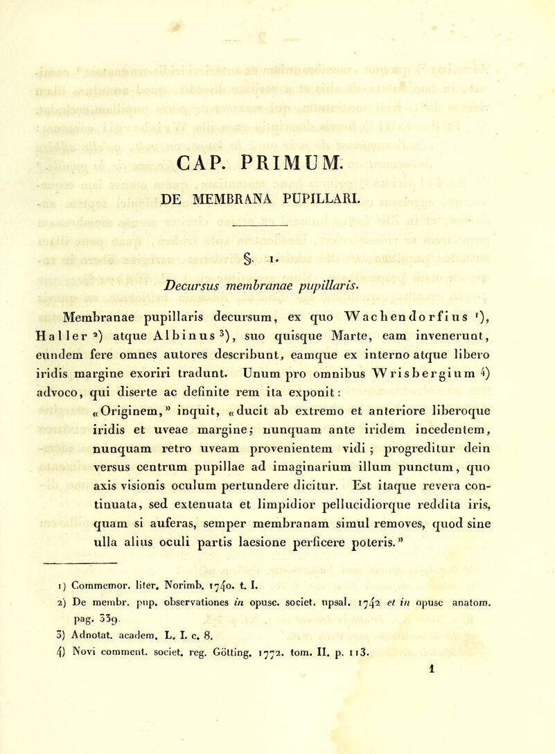 CAP. PRIMUM, DE MEMBRANA PUPILLARl. §• 1. Decursus memhranae pupillaris. Membranae pupillaris decursum, ex quo Wac lien do rf i us Haller^) atque Al binus ^), suo quisque Marte, eam invenerunt, eundem fere omnes autores describunt, eamque ex interno atque libero iridis margine exoriri tradunt. Unum pro omnibus Wrisbergium 4) advoco, qui diserte ac definite rem ita exponit: «Originem, inquit, «ducit ab extremo et anleriore liberoque iridis et uveae marginej uunquam ante iridem incedentem, nunquam retro uveam provenientem vidi ; progreditur dein versus centrum pupillae ad imaginarium illum punctum, quo axis visionis oculum pertundere dicitur. Est itaque revera con- tinuata, sed extenuata et limpidior pellucidiorque reddita iris, quam si auferas, semper membranam simul removes, quod sine ulla alius oculi partis laesione perficere poteris. 1) Commemor. lifer. Norimb. i^^o. t. I. 2) De membr. piip. observationes in opusc. societ. npsal. 1742 et in opusc anatora, pag. 339. 3) Adnotat. academ. L, I. c. 8, 4) Novi comment. societ. reg. Gotting. 1772. tom. II. p. Ii3.