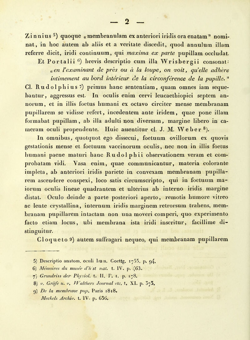 Zinnius quoque «membranulam exanteriori iridis oraenatam norai- nat, in hoc autem ab aliis et a veritate discedit, quod annuluna illam referre dicit, iridi continuum, qui maxima eoc parte pupillam occludat. Et Portalii brevis descriptio cum illa Wrisbergii consonat: «en rexaminant de pres ou a la loupe, on voit, quelle adhere intimement au hord interieur de la circonference de la pupille.  Cl. Rudolphius ') primus hanc sententiam, quam omnes iam seque- bautur, aggressus est. In oculis enim cervi leucaethiopici septem an- norum, et in illis foetus humani ex octavo circiter mense membranam pupillarem se vidisse refert, incedentem ante iridem, quae pone illam formabat pupillam, ab illa adulti uon diversam, margine libero in ca- raeram oculi propendente. Huic assentitur cl, J. M. Weber^). In omnibus, quotquot ego dissecui, foetuum ovillorum ex quovis gestationis mense et foetuum vaccinorum oculis, nec non in illis foetus humani paene raaturi hanc Rudolphii observationem veram et com- probatam vidi. Yasa enim, quae communicantur, materia colorante impleta, ab anteriori iridis pariete in convexam merabranam pupilla- rem ascendere conspexi, loco satis circumscripto, qui iu foetuum raa- iorum oculis lineae quadrantem et ulterius ab interno iridis margine distat. Oculo deinde a parte posteriori aperto, reraolis humore vitreo ac lente crystallina, internum iridis marginera r-etrorsum trahens, mem- branara pupillarem intactam non una moveri comperi, quo experimento facto etiam locus, ubi membrana ista iridi inseritur, facillirae di- stinguitur. CloquetoS) autem suffragari nequeo, qui raerabranam pupillarem 5) Descriptio anatom. ociili liUin. Goettg. i^SS. p, g4. 6) Memoires du musee cVli st iiat. t. IV. p. 463. f) Grundriss der Phjsiol. t. II. P. i. p. 178. 8) t'. Grcife u. f. TValtliers Jouriial etc. t, XI. p. SyS, 9) De la memhrane pup, Paris 1818. Meckels Jrchii'. t. IV. p. 656.