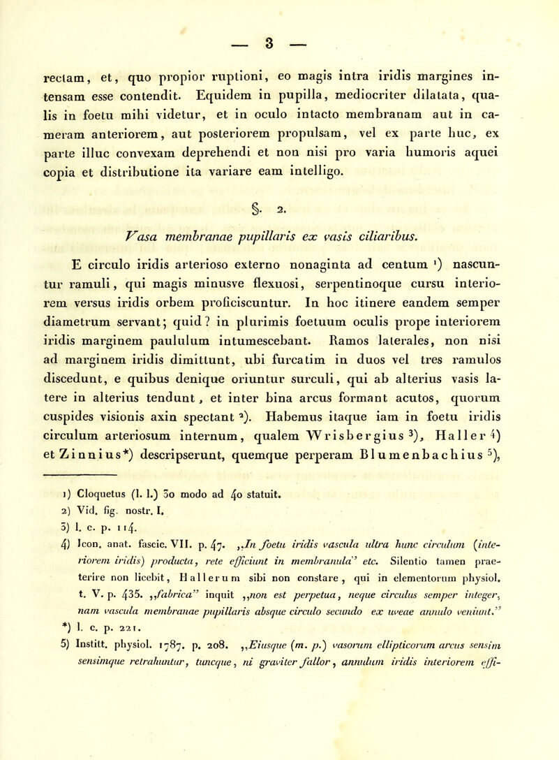 reclam, et, quo propior ruptioni, eo magis intra irldis margines in- tensam esse contendit. Equidem in pupilla, mediocriter dilalata, qua- lis in foetu mihi videtur, et in oculo intacto membranam aut in ca- meram anteriorem, aut posteriorem propulsam, vel ex paite huc, ex parte illuc convexam deprehendi et non nisi pro varia humoris aquei copia et distributione ita variare eam intelligo. §.2. V^asa memhranae pupillaris ex vasis ciliaribus. E circulo iridis arterioso externo nonaginta ad centum ') nascun- tur ramuli, qui magis minusve flexuosi, serpentinoque cursu interio- rem versus iridis orbem pi^oficiscuntur. In hoc itinere eandem semper diametrum servant; quid ? iu plurimis foetuum oculis prope interiorem iridis marginem pauluium intumescebant. Ramos laierales, non nisi ad marginem iridis dimittunt, ubi furcatim in duos vel tres ramulos discedunt, e quibus denique oriuntur surculi, qui ab alterius vasis la- tere in alterius tendunt, et inter bina arcus formant acutos, quorum cuspides visionis axin spectant ^). Habemus itaque iam in foetu iridis circulum arteriosum internum, qualem Wrisbergius ^)^ Haller^) etZinnius*) descripserunt, quemque perperam Blumenbachius^), 1) Cloquetus (1. 1.) oo modo ad statuit. 2) Vid. fig. nostr. I. 5) 1. c. p. 114. 4) Icon. anat. fascic. VII. p. 47. foetu iridis vascula iiltra hunc circulnm (^iiite- riorem iridis) producta, rete efficiunt in memhranuld' etc. Sileutio tamen prae- terire non licebit, Hallerum sibi non constare , qui in elementorum physiol, t. V. p. 435. ^jfabrica inquit ,,7zo« est perpetua, neque circulus semper integer., nam uascula membranae pupillaris absque circulo secundo ex uveae annulo veniunt. *) 1. c. p. 5) Institt. physiol. 1787. p. 208. ,,Eiusque (m. p.) vasoruni ellipticorum arcus sensim sensimque retrahuntur, tunccjue, ni graviter fallor, annulum iridis interiorem efjfi-