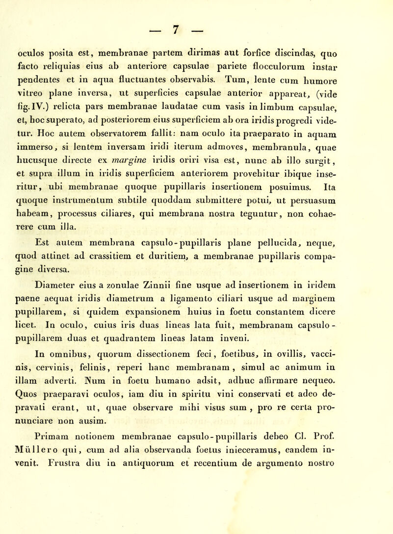 oculos posita est, membranae partem dirimas aut forfice discindas, quo facto reliquias eius ab anteriore capsulae pariete flocculorum instar pendentes et in aqua fluctuantes observabis. Tum, lente cum humore vitreo plane inversa, ut superficies capsulae anterior appareat, (vide fig. IV.) relicta pars membranae laudatae cum vasis inlimbum capsulae, et, hocsuperato, ad posteriorem eius superficiem ab ora iridis progredi vide- tur. Hoc autem observatorem fallit: nam oculo ita praeparato in aquam immerso, si lentem inversam iridi ilerum admoves, membranula, quae hucusque directe ex margine iridis oriri visa est, nunc ab illo surgit, et supra illum in iridis superficiem anteriorem provehitur ibique inse- ritur, ubi membranae quoque pupillaris insertionem posuimus. Ita quoque instrumenlum subtile quoddam submittere potui, ut persuasum habeam, processus ciliares, qui membi^ana nostra teguntur, non cohae- rere cum illa. Est autem membrana capsulo-pupillaris plane pellucida, neque, quod attinet ad crassitiem et duritiem, a membranae pupiJlaris compa- gine diversa. Diameter eius a zonulae Zinnii fine usque ad insertionem in iridem paene aequat iridis diametrum a ligamento ciliari usque ad marginem pupillarem, si quldem expansionem huius in foetu constantem dicere licet. In oculo, cuius iris duas lineas lata fuit, membranam capsulo - pupillarem duas et quadrantem lineas latam inveni. Iq omnibus, quorum dissectionem feci, foetibus, in ovillis, vacci- nis, cervinis, felinis, reperi hanc raembianam , simul ac animum in illam adverti. Num in foetu humano adsit, adhuc affirmai^e nequeo, Quos praeparavi oculos, iam diu in spiritu vini conservati et adeo de- pravati erant, ut, quae observare mihi visus sum , pro re certa pro- nunciare uon ausim. Primam notionem membranae capsulo-pupillaris debeo Cl. Prof. Miillero qui, cum ad alia observanda foetus inleceramus, eandem in- venit. Frustra diu in antiquorum et recentium de argumento nostro