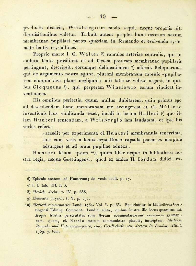 productis disserit, Wrisbergium modo sequi, neque proprlis niti disquisitionibus videtur. Tribuit autem propter bunc vasoi-um nexum membranae pupillari partes quasdam iu formando et evolvendo syste- mate lentis crystallinae. Proprio marte I. G. Waller ramulos arteriae centralis, qui ia ambitu lentis prosiliuut et ad faciem posticam membranae pupillaris pertingunt, descripsit, eorumque delineationem ') adiecit. Reliquorum, qui de argumento nostro agunt, plurimi membranam capsulo -pupilia- rem eiusque vasa plane negligunt; alii talia se vidisse negant, in qui- bus Cloquetus ^), qui perperam Winslowio eorum vindicat in- ventionem. His omnibus perlectis, quum nullus dubitarem, quin primus ego ad describendam banc membranam me accingerem et Cl. Miillero inventionis laus vindicanda esset, incidi in locum Halleri 9) quo il- lam Hunteri sententiam, a Wrisbergio iam laudatam, et ipse bis verbis refert: «accedit per experimenta cl.Hunteri membranula tenerrima, suis cum vasis a lenlis crystallinae capsula paene ex marglne adsurgens et ad oram pupillae adnexa.K Hunteri locum ipsum '°), quum liber neque in bibliotbeca no- stra regia, neque Goettingensi, quod ex amico H. lordan didici, ex- 6) Epistola anatom, ad Hunterum; de venis oculi. p- 17. 7) 1. 1. tab. III. f. 3. 8) Mechels Archiv t. IV. p. 638. 9) Elementa physiol. t. V. p. 072. 10) Medical commentaries Lond. 1762. Vol. I. p. 63. RepeiMuntur in bibliotheca Goet- tingensi Edinbg. Coniment. Londini edita, quibus frustra ille locus quaesitus est. Aeque frustra perscrutatas sum illorum commentariorum versionem germani- cam, quam, cl. Nassio mecum communicare placuit, inscriptam: Medizin, Bemerk. und Untersuchungen v. einer Gesellschaft von Aerzten in London, Altenb. 1759. 7. tom.