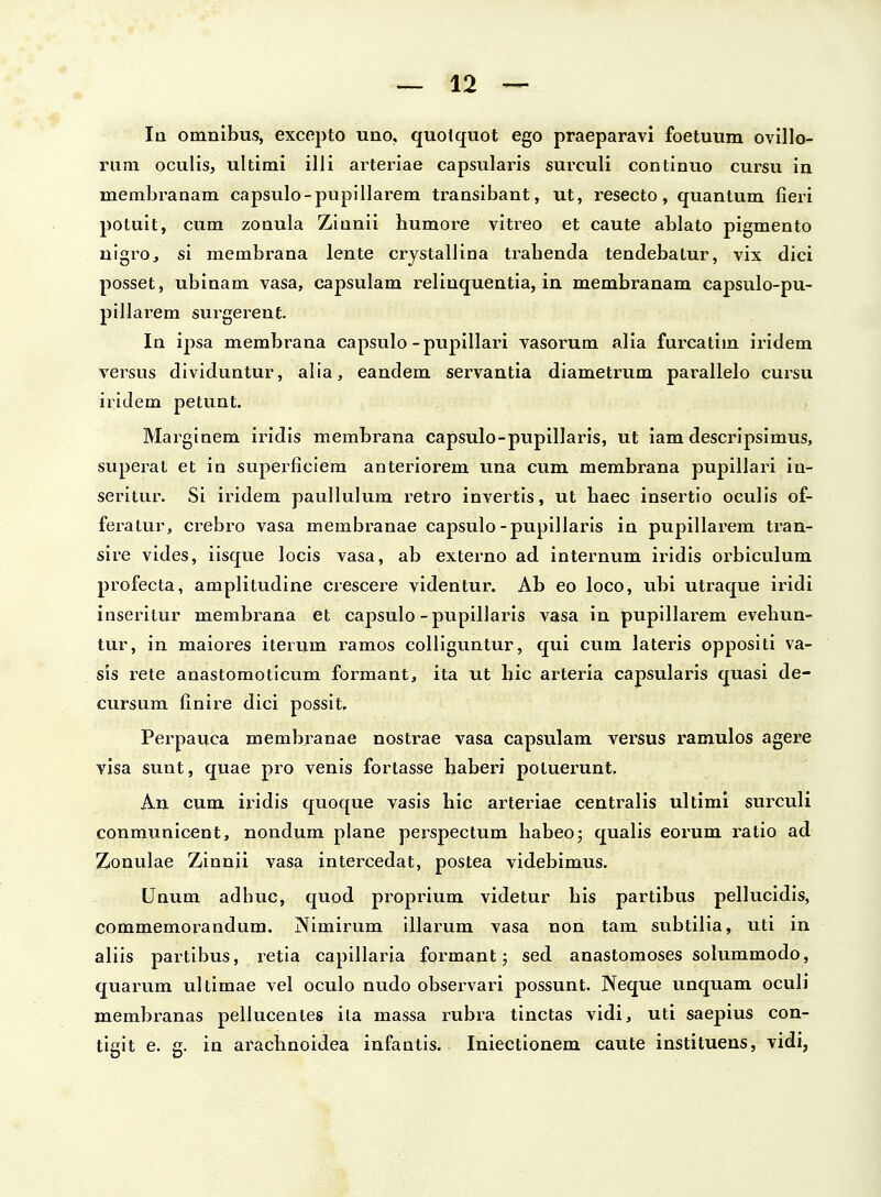 la omnibus, excepto uno, quolquot ego praeparavi foetuum ovillo- rum oculis, ultimi illi arteriae capsularis surculi continuo cursu in membranam capsulo-pupillarem transibant, ut, resecto, quantum fieri potuit, cum zonula Zianii humore vitreo et caute ablato pigmento nigro, si membrana lente crystallina trahenda tendebatur, vix dici posset, ubinam vasa, capsulam reliuquentia, in membranam capsulo-pu- pillarem surgerent. In ipsa membrana capsulo-pupillari vasorum alia fureatim iridem versus dividuntur, alla, eandem servantia diametrum parallelo cursu iridem petunt. Marginem iridis membrana capsulo-pupillaris, ut iam descripsimus, superat et in superficiera anteriorem una cum membrana pupillari in- seritur. Si iridem pauUulum retro invertis, ut haec insertio oculis of- feratur, crebro vasa membranae capsulo-pupillaris in pupillarem tran- sire vides, iisque locis vasa, ab externo ad internum iridis orbiculum profecta, amplitudine crescere videntur. Ab eo loco, ubi utraque iridi inseritur membrana et capsulo-pupilJaris vasa in pupillarem evehun- tur, in maiores iterum ramos colliguntur, qui cum lateris opposili va- sis rete anastomoticum formant, ita ut hic arteria capsularis quasi de- cursum finire dici possit. Perpauca membranae nostrae vasa capsulam versus ramulos agere visa sunt, quae pro venis fortasse haberi potuerunt. An cum iridis quoque vasis hic arteriae centralis ultimi surculi conmunicent, nondum plane perspectum habeoj qualis eorum ratio ad Zonulae Zinnii vasa intercedat, postea videbimus. Unum adhuc, quod proprium videtur his partibus pellucidis, commemorandum. jXlmirum illarum vasa non tam subtilia, uti in aliis partibus, retia capillaria formant; sed anastomoses solummodo, quarum ultimae vel oculo nudo observari possunt. Neque unquam oculi membranas pellucentes ila massa rubra tinctas vidi, uti saepius con- tigit e. g. in arachnoidea infantis. Iniectionem caute instituens, vidi,