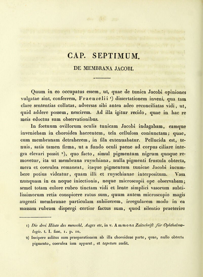 CAP. SEPTIMUM, DE MEMBRANA JACOBI. Quum in eo occupatus essem, ut, quae de tunica Jacobl opiniones vulgatae sint, conferrem, Fraenzelii •) dissertationem inveni, qua tam clare sententias collatas, adversas sibi antea adeo reconciliatas vidi, iit, quid addere possem, nescirem. Ad illa igitur recido, quae in hac re meis edoctus sum observationibus. In foetuum ovillorum oculis tunicam Jacobi indagabam, eamque inveniebam in choroidea haerentem, tela cellulosa coniunctam^ quae, cum membranam detraherem, in fila extenuabatur. Pellucida est, te- nuis, satis tamen firma, ut a fundo oculi paene ad corpus ciliare inte- gra elevari possit ^), quo facto, simul pigmentum nigrum quoque re- movetur, ita ut membi^ana ruyschiana, nulla pigmenti frustula obtecta, mera et coerulea remaneat, itaque pigmentum tunicae Jacobi incum- bere potius videatur, quam illi et ruyschianae interpositum. Vasa nunquam in ea neque iniectionis, neque microscopii ope observabam; semel totam colore i^ubro tinctam vidi et lente simplici vasorum subti- lissimorum retia conspicere ratus sum, quum autem microscopio magis augenti membranae particulam subiicerem, irregularem modo in ea massam rubram dispergi certior factus sum, quod silentio praeterire i) Die drei Haute des menschl, Auges eCc. in v. A mmo ns Zeitschri/i fiir OphthalmO' logie. t. I. fasc. i. p. lo. i) Incipere solitus sum praeparatlonem ab illa clioroideae parte, quae, nullo oblecta pigmento, coerulea iam apparet, et tapetum audit.