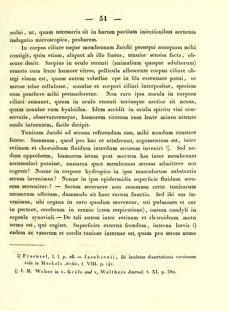 nolui, ut, quam necessaria sll in harum paitium iniectionihus accurata indagatio microscopica, probarem. In coi^pus ciliare usque membranam Jacobi persequi nunquam mibi contigit, quin etiam, aliquot ab illo lineas, tenuior sensim facta, ob- scure deslit. Saepius in oculo recenti (anlmalium quoque adultorum) remoto cum lente humore vltreo, pellicula albescente corpus ciliare ob- tegi visum est, quam autem volsellae ope in fila extenuare potui, ut merae telae cellulosae, zonulae et corpori clliari interpositae, speciem cam praebere mlhi pei^suaderetur. Non raro ipsa zonula in corpore ciliari remanet, quum in oculo recenti utrlusque arctlor sit nexus, quam zonulae cum hyaloldea. Idem accldlt in oculis spirltu vini con- ser-vatls , observatoremque, humorem vitreum cum lente minus attento oculo intuentem, facile decipit. Tunicam Jacobi ad serosas referendam esse, mihi nondum constare fateor. Summum, quod pro hac re attulerunt, argumentum est, Inter retlnam et choroideam fluidum Interdum serosum invenlri Sed ne- dum opprobrem, humorem istum post mortem has inter membranas accumulari potviisse, anasarca quot membi^anas serosas admlttere nos cogeret? Nonne in corpore hydropico In Ipsa musculorum substantla serum invenlmus? Nonne In ipsa epldermldis superficie fluidum sero- sum secernltur.? — Serum secernere non summum certe tunlcarum serosarum officium, dummodo slt haec earum functlo. Sed ibl eas in- venimus, ubi organa in cavo quodam moventur, uti pulmones et cor in pectore, cerebrum in cranlo (cum resplratione), osslum condyli in capsula synoviali. — De tali autem inter retinam et choroldeam motu nemo est, qui cogltet. Superficies externa frondosa, interna laevis 4) eadem ac vasorum et cordis tunicae internae est, quam pro serosa nemo 3) F r a e n z e 1, 1. 1. p. 26. — J a c o b s o n i i , ibi laudatae dissertationis versionem vide in Meckels Archw. t VIII. p. i^i. 4) J. M. Weber ia v. Grafe und v. Walthers Journal. t, XI. p. 58o.