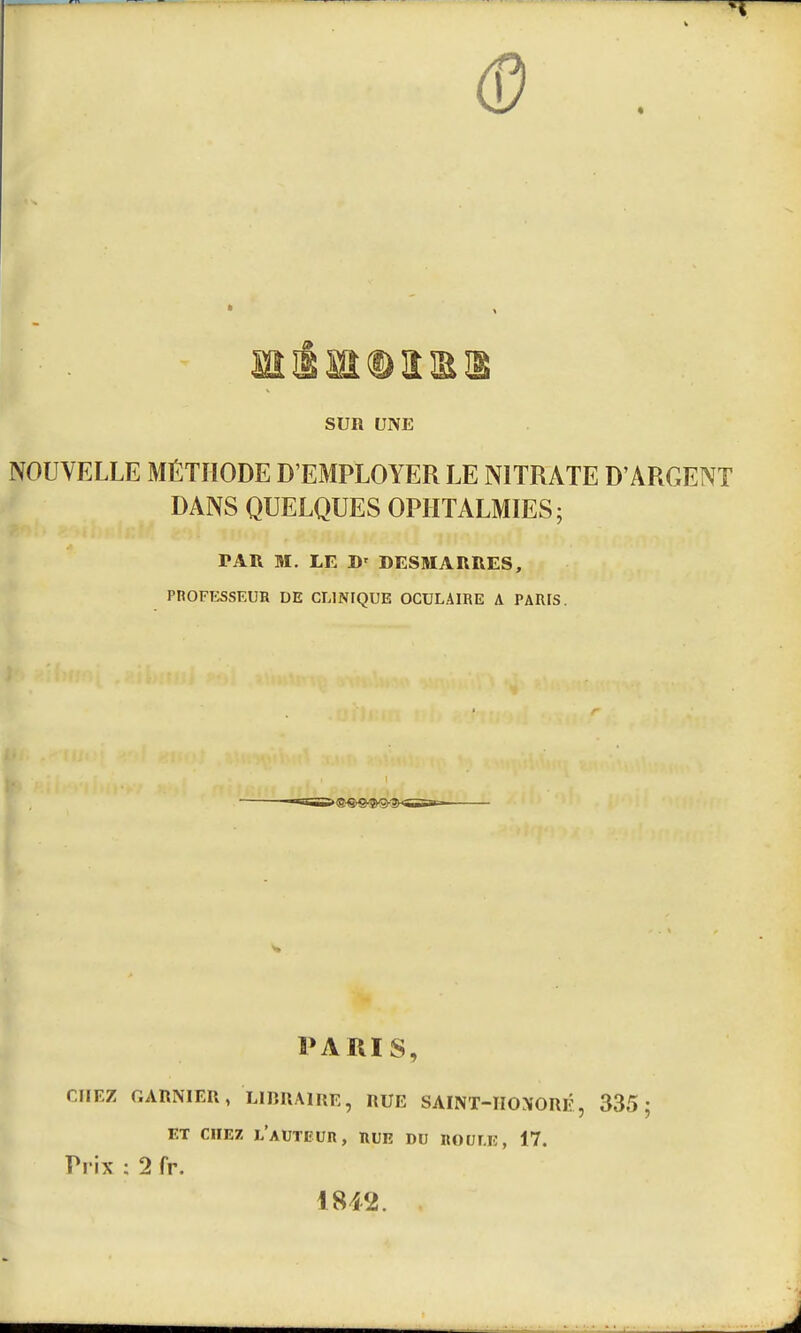 0 SUR UNE NOUVELLE MÉTHODE D'EMPLOYER LE NITRATE D'ARGENT DANS QUELQUES OPHTALMIES; PAR M. LE D< DESMARRES, PROFESSEUR DE CLINIQUE OCULAIRE A PARIS. - PARIS, r.IIF.Z GARNIER, LIBRAIRE, RUE SAINT-IIONORÉ, 335; ET CHEZ L'AUTEUR, RUE DU HOULE, 17. Prix ; 2 fr. 18*2.