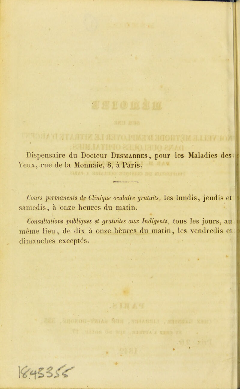 Dispensaire du Docteur Desmarres, pour les Maladies des Yeux, rue de la Monnaie, 8, à Paris. Cours permanents de Clinique oculaire gratuits, les lundis, jeudis et samedis, à onze heures du matin. Consultations publiques et gratuites aux Indigents, tous les jours, au même lieu, de dix à onze heures du matin, les vendredis et dimanches exceptés.