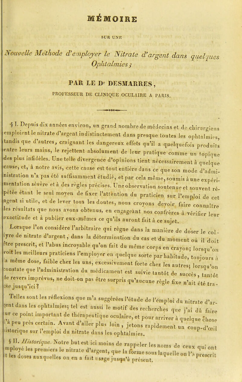 MÉMOIRE SUR UNK Nouvelle Méthode d'employer le Nitrate d'argent dans quel pies Ophtalmies > PAR LE D' DESMARRES, PROFESSEUR DE CLINIQUE OCULAIRE A PARIS. § I. Depuis dix années environ, un grand nombre de médecins et de chirurgiens emploient le nilrate d'argent indistinctement dans presque toutes les ophtalmies, tandis que d'autres, craignant les dangereux effets qu'il a quelquefois prodnils entre leurs mains, le rejettent absolument de leur pratique comme un topique des plus infidèles. Une telle divergence d'opinions tient nécessairement à quelque cause, et, à notre avis, cette cause est tout entière dans ce que son mode d'adm- mstration n'a pas été suffisamment étudié, et par cela même, soumis à une expéri mentation sévère et à des règles précises. Une observation soutenue et souvent ré pétée étant le seul moyen de fixer l'attention du praticien sur l'emploi de cet agent s. utile, et de lever tous les cloutes, nous croyons devoir faire connaître les résultats que nous avons obtenus, en engageant nos confrères à vérifier leur exactitude et à publier eux-mêmes ce qu'ils auront fait à ce sujet. Lorsque l'on considère l'arbitraire qui règne dans la manière de doser le col lyre de n.trate d'argent, dans la détermination du cas et du moment où il doit *re présent, et l'abus incroyable qu'on fait du même corps en crayon; lorsqu'on ro.t les meilleurs praticiens l'employer en quelque sorte par habitude, toujours à la même dose, faible chez les uns, excessivement forte chez les autres- lorsqu'on constate que l'administration du médicament est suivie tantôt de succès tantôt le revers imprévus, ne doit-on pas être surpris qu'aucune règle fixe n'ait 'été tra :ee jusqu'ici ? Telles sont les réflexions que m'a suggérées l'étude de l'émploi du nitrate d'ar ;ent dans les ophtalmies; tel est aussi lemotifdesrechercl.es que j'ai du faire « ce point important de thérapeutique oculaire, et pour arriver à quelque chose l a peu près certain Avant d'aller plu, loin , Jetons rapidement un coup-d'œi ustonque sur l'emploi du nitrate dans les ophtalmies. § II. Historique. Notre but est ici moins de rappeler le* hum. ?„ „ t les doses auxquelles on en a fa.t KMgQ jusqu'à présent. P