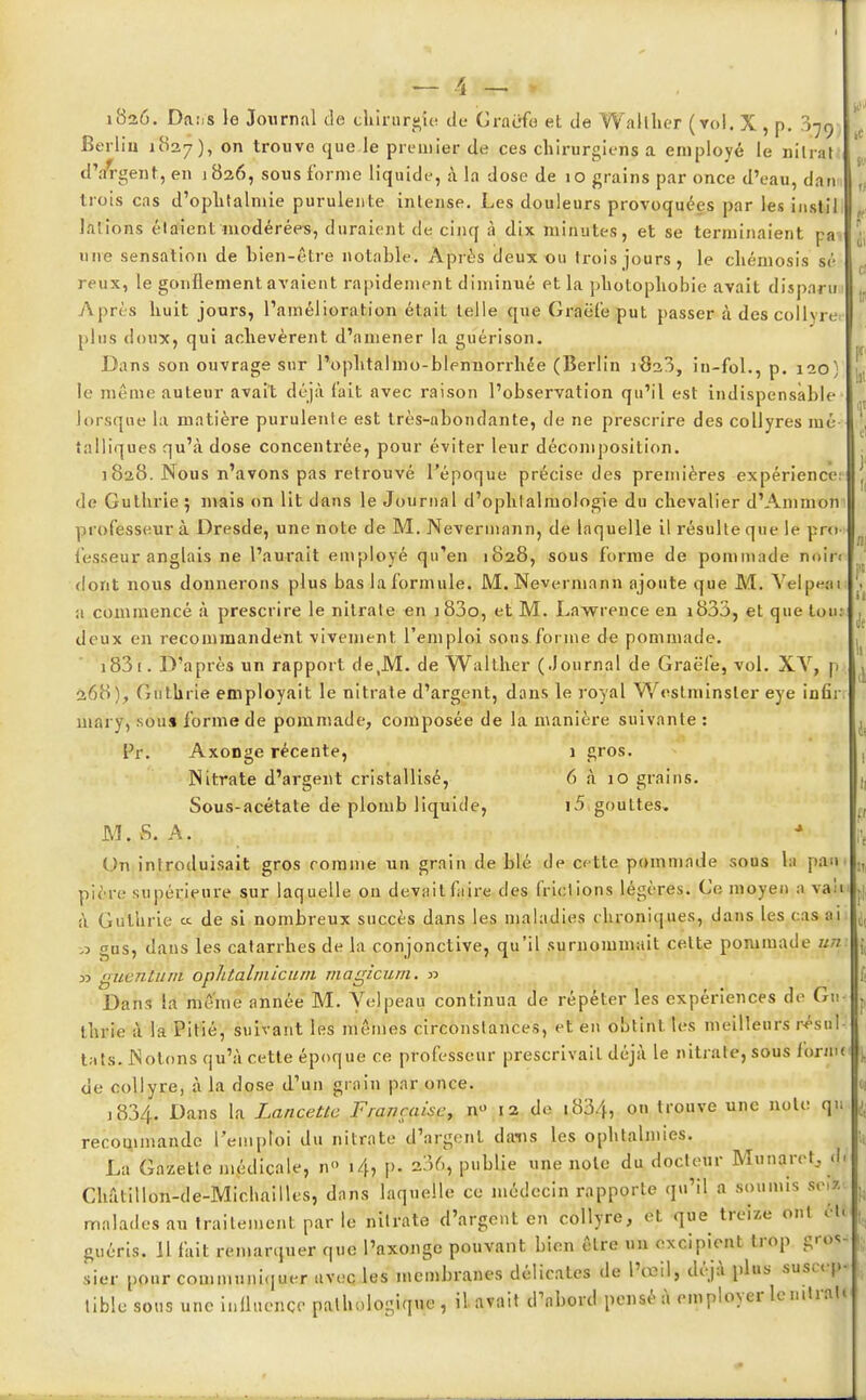 \ — 1826. Da:.s le Journal de chirurgie de Graefo et de Wallher (vol. X, p. .079, Berlin 1827), on trouve que le premier de ces chirurgiens a employé le nilral d'jfrgent, en 1826, sous forme liquide, à la dose de 10 grains par once d'eau, dam trois cas d'oplitalmie purulente intense. Les douleurs provoquées par les instil lalions étaient modérées, duraient de cinq à dix minutes, et se terminaient pa une sensation de bien-être notable. Après deux ou trois jours, le chémosis se reux, le gonflement avaient rapidement diminué et la pholophobie avait disparu Après huit jours, l'amélioration était telle que Graëfe put passer à descollvie plus doux, qui achevèrent d'amener la guérison. Dans son ouvrage sur l'ophtalmo-blennorrhée (Berlin 1823, in-fol., p. 120) le même auteur avait déjà (ait avec raison l'observation qu'il est indispensable lorsque la matière purulente est très-abondante, de ne prescrire des collyres mé- talliques qu'à dose concentrée, pour éviter leur décomposition. 1828. Nous n'avons pas retrouvé l'époque précise des premières expérience: de Guthrie ; mais on lit dans le Journal d'ophtalmologie du chevalier d'Ammon professeur à Dresde, une note de M. Ncvennann, de laquelle il résulte que le pria fesseur anglais ne l'aurait employé qu'en 1828, sous forme de pommade noin dont nous donnerons plus bas la formule. M. Nevermann ajoute que M. Yelpeai a commencé à prescrire le nitrate en j83o, et M. Lawrence en i833, et que ton: deux en recommandent vivement l'emploi sons forme de pommade. 183 [. D'après un rapport de,M. de Walther (Journal de Graëfe, vol. XY, n 268), Guthrie employait le nitrate d'argent, dans le royal Westminster eye infir mary, sou» forme de pommade, composée de la manière suivante : Pr: Axonge récente, 1 gros. Nitrate d'argent cristallisé, 6 à 10 grains. Sous-acétate de plomb liquide, i5 gouttes. M. S. A. Un introduisait gros comme un grain de blé de cette pommade sous la pan 1 pitre supérieure sur laquelle on devait faire des frictions légères. Go moyen a vaîi h Guthrie « de si nombreux succès dans les maladies chroniques, dans les cas ai gus, dans les catarrhes de la conjonctive, qu'il surnommait celte pommade uni » guèniuni ophtalmicum magicum. » Dans la même année M. Yelpeau continua de répéter les expériences de Gu- thrie à la Pitié, suivant les mêmes circonstances, et en obtint les meilleurs résul- tats. .Notons qu'à cette époque ce professeur prescrivait déjà le nitrate, sous iornx de collyre, à la dose d'un grnin par once. j 834. Dans la Lancette Française, n» 12 de 1834, o« trouve une note qu recommande l'emploi du nitrate d'argent dans les ophtalmies. La Gazette médicale, n i/h p. 236, publie une note du docteur Munaret, d, Ghâtillon-de-Miclmilles, dnns laquelle ce médecin rapporte qu'il a soumis scflti malades au traitement par le nitrate d'argent en collyre, et que treize ont ét. guéris. 11 fait remarquer que l'axonge pouvant bien être un excipient trop gros- sier pour communiquer avec les membranes délicates de l'œil, déjà plus suscep- tible sous une influence pathologique, il avait d'nbord pensé à employer le n.traU