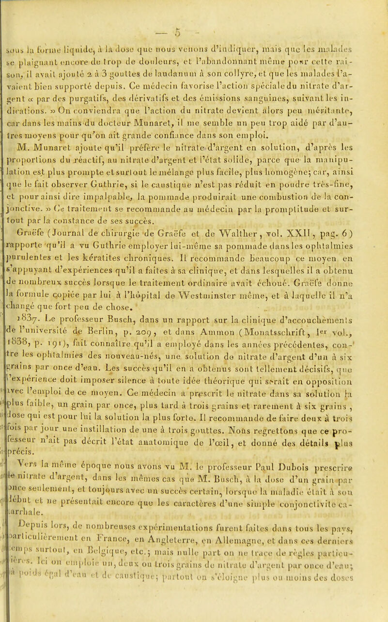 sous lu l'orme liquide, à là dose que nous venons d'indiquer, mais que les malades bc plaignant encore de Irop de douleurs, et l'abhndôima'ntmême pour cette rai- son, il avait ajouté 2 à 3 gouttes de laudanum à son collyre, et que les malades l'a- vaient bien supporté depuis. Ce médecin favorise l'action spéciale du nitrate d'ar- gent « par des purgatifs, des dérivatifs et des émissions sanguines, suivant les in- dications. » On conviendra que l'action du nitrate devient alors peu méritante, car dans les mains du docteur Munaret, il me semble un peu trop aidé par d'au- tres moyens pour qu'on ait grande confiance dans son emploi. M. Munaret ajoute qu'il préfère le nitrate d'argent en solution, d'après les >roporlions du réactif, au nitrate d'argent et l'état solide, parce que la manipu- aliou est plus prompte etsurlout le mélange plus facile, plus homogène} car, ainsi que le fait observer Guthrie, si le caustique n'est pas réduit en poudre très-fme, et pour ainsi dire impalpable, la pommade produirait une combustion de la con- jonctive. » Ce traitement se recommande au médecin par la promptitude et sur- tout par la constance de ses succès. Graëfe (Journal de chirurgie de Graëfe et de Walther, vol. XXII, pag. 6) rapporte qu'il a vu Guthrie employer lui-même sa pommade dans les ophtalmies uirulentes et les kératites chroniques. Il recommande beaucoup ce moyen en «'appuyant d'expériences qu'il a faites à sa clinique, et dans lesquelles il a obtenu de nombreux succès lorsque le traitement ordinaire avait échoué. Graëfe donne a formule copiée par lui à. l'hôpital de Westminster même, et à laquelle il n'a changé que fort peu de chose. icïSy. Le professeur Busch, dans un rapport sur la clinique d'accouchèmenis de l'université de Berlin, p. 209, et dans Ammon (Monatsschrifl, I val., io38, p. 191), lait connaître qu'il a employé dans les années précédentes, con- tre les ophtalmies des nouveau-nés, une solution do nitrate d'argent d'un à six grains par once d'eau. Les succès qu'il en a obtenus sont tellement décisifs, que 1 expérience doit imposer silence à toute idée théorique qui serait en opposition ivec l'emploi de ce moyen. Ce médecin a prescrit le nitrate dans sa solution hi plus faible, un grain par once, plus lard à trois grains et rarement à six grains , dose qui est pour lui la solution la plus forte. Il recommande de faire deux à trois ois par jour une instillation de une à trois gouttes. Nous regrettons que ce pro- fesseur n'ait pas décrit l'état anatomique de l'œil, et donné des détails p.lu3 précis. Vers la même époque nous avons vu M. le professeur Paul Dubois prescrire le nitrate d'argent, dans les mêmes cas que M. Busch, à la dose d'un grain par Jnce seulement, et toujours avec un succès certain, lorsque la maladie était a sou lebut et ne présentait encore que les caractères d'une simple conjonctivite ca- ■arrhale. J Depuis lors, de nombreuses expérimentations furent faites dans tous les pavs, ûarliculièrement eu France, en Angleterre, en Allemagne, et dans ces derniers ein 1 ps surtout, en Belgique, etc.; mais nulle part on ne trace dérègles parlicu- 'ères. Ici on emploie un, deux ou trois grains de nitrate d'argent par once d'eau a poids éflal d'eau et de caustique; partout on s'éloigne plus ou moins des do: 7 doses