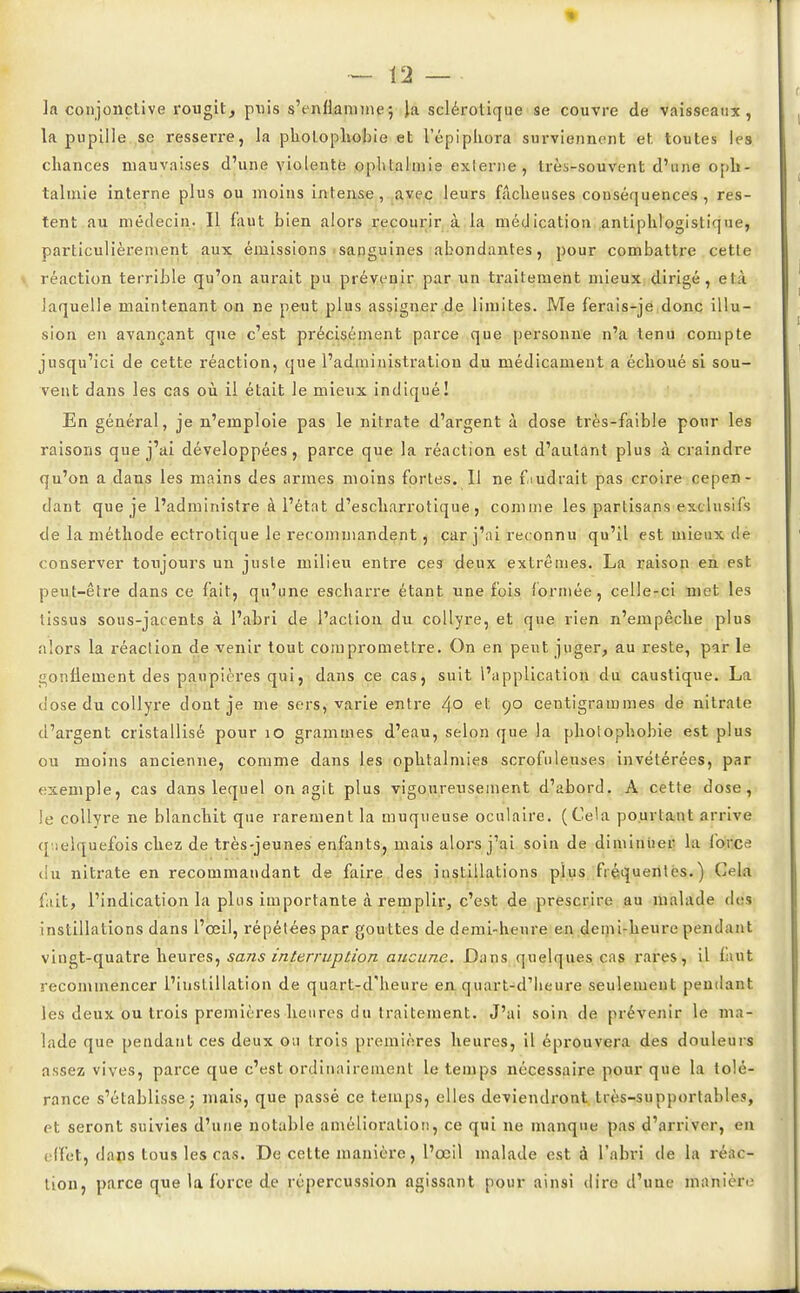 ]a conjonctive rougit, puis s'enflamme5 la sclérotique se couvre de vaisseaux, la pupille se resserre, la pholophobie et l'épiphora surviennent et toutes les chances mauvaises d'une violente ophtalmie externe, très-souvent d'une oph- talmie interne plus ou moins intense, avec leurs fâcheuses conséquences , res- tent au médecin- Il faut bien alors recourir à la médication antiphlogistique, particulièrement aux émissions sanguines abondantes, pour combattre cette réaction terrible qu'on aurait pu prévenir par un traitement mieux dirigé, efcà laquelle maintenant on ne peut plus assigner de limites. Me ferais-je donc illu- sion en avançant que c'est précisément parce que personne n'a tenu compte jusqu'ici de cette réaction, que l'administration du médicament a échoué si sou- vent dans les cas où il était le mieux indiqué! En général, je n'emploie pas le nitrate d'argent à dose très-faible pour les raisons que j'ai développées , parce que la réaction est d'autant plus à craindre qu'on a dans les mains des armes moins fortes. Il ne faudrait pas croire cepen- dant que je l'administre à l'état d'escharrotique , comme les partisans exclusifs de la méthode ectrotique le recommandent, car j'ai reconnu qu'il est mieux de conserver toujours un juste milieu entre ces deux extrêmes. La raison en est peut-être dans ce fait, qu'une escharre étant une fois formée, celle-ci met les tissus sous-jacents à l'abri de l'action du collyre, et que rien n'empêche plus alors la réaction de venir tout compromettre. On en peut juger, au reste, par le gonflement des paupières qui, dans ce cas, suit l'application du caustique. La dose du collyre dout je me sers, varie entre 4° el; 9° centigrammes de nitrate d'argent cristallisé pour 10 grammes d'eau, selon que la photophobie est plus ou moins ancienne, comme dans les ophtalmies scrofuleuses invétérées, par exemple, cas dans lequel on agit plus vigoureusement d'abord. A cette dose, le collyre ne blanchit que rarement la muqueuse oculaire. (Cela pourtant arrive quelquefois chez de très-jeunes enfants, mais alors j'ai soin de diminuer la foidee du nitrate en recommandant de faire des instillations plus fréquentes.) Cela fait, l'indication la plus importante à remplir, c'est de prescrire au malade des instillations dans l'œil, répétées par gouttes de demi-heure en demi-heure pendant vingt-quatre heures, sans interruption aucune. Dans quelques cas rares, il faut recommencer l'instillation de quart-d'heure en quart-d'heure seulement pendant les deux ou trois premières heures du traitement. J'ai soin de prévenir le ma- lade que pendant ces deux ou trois premières heures, il éprouvera des douleurs assez vives, parce que c'est ordinairement le temps nécessaire pour que la tolé- rance s'établisse; mais, que passé ce temps, elles deviendront très-supportables, et seront suivies d'une notable amélioration, ce qui ne manque; pas d'arriver, en effet, dans tous les cas. De cette manière, l'œil malade est à l'abri de la réac- tion, parce que la force de répercussion agissant pour ainsi dire d'une manière