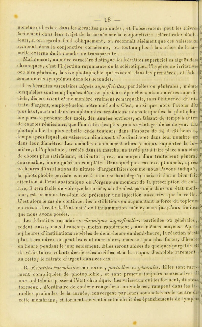 noniène qui existe dans les kératites profondes, et l'observateur peut les suivre facilement dans leur trajet de la cornée sur la conjonctivite scléroticale; d'ail- leurs, si on regarde l'œil obliquement, on reconnaît aisément que ces vaisseaux rampent dans la conjonctive cornéenne, ou tout au plus à la surface de la la- melle externe de la membrane transparente. Maintenant, un autre caractère distingue les kératites superficielles aiguës des chroniques, c'est l'injection rayonnante de la sclérotique, l'hypéréinie irrilative oculaire générale, la vive pliotophobie qui existent dans les premières, et l'ab- sence de ces symptômes dans les secondes. Les kératites vasculaires aiguës superficielles, partielles ou générales, même Io rsqu'elles sont compliquées d'un ou plusieurs épanchemenls ou ulcères superfi- ciels, disparaissent d'une manière vraiment remarquable, sous l'influence du ni- trate d'argent, employé selon notre méthode. C'est, ainsi que nous l'avons ditt plus haut, surtout dans les ophtalmies scrofuleuses dans lesquelles la photopho- bie persiste pendant des mois, des années entières, en faisant de temps à autre de courtes rémissions, que l'on retire les plus grands avantages de ce moyen. La photophobie la plus rebelle cède toujours dans l'espace de 24 à 4# heures,, temps après lequel les vaisseaux diminuent d'ordinaire et dans leur nombre ett dans leur diamètre. Les malades commencent alors à mieux supporter la lu mière, et l'ophtalmie, arrêtée dans sa marche, ne tarde pas à faire place à un étatt de choses plus satisfaisant, et bientôt après, au moyen d'un traitement générall convenable, à une guérison complète. Dans quelques cas exceptionnels, après* 24 heures d'instillations de nitrate d'argent faites comme nous l'avons indiqué,, la photophobie persiste encore à un assez haut degré 5 mais si l'on a bien fai attention à l'état anatomique de l'organe au moment de la prescription du col- lyre, il sera facile de voir que la cornée, si elle n'est pas déjà dans un état meil leur, est au moins très-loin de présenter une injection aussi vive que la veille C'est alors le cas de continuer les instillations en augmentant la force du topiques en raison directe de l'intensité de l'inflammation même, mais jusqu'aux limites que nous avons posées. Les kératites vasculaires chroniques superficielles, partielles ou générales, cèdent aussi, mais beaucoup moins rapidement, aux mêmes moyens. Après)' 2 \ heures d'instillations répétées de demi-heure en demi-heure, la réaction n'estlt plus à craindre; on peut les continuer alors, mais un peu plus fortes, d'heurei en heure pendant le jour seulement. Elles seront aidées de quelques purgatifs etl de vésicatoires volants derrière les oreilles et à la nuque. J'emploie rarement, au reste, le nitrate d'argent dans ces cas. B. Kératites 'vasculaires profondes, partielles ou générales. Elles sont rare- ment compliquées de photophobie, et sont presque toujours consécutives à une ophtalmie passée à l'état chronique. Les vaisseaux qui les forment, dilatés, tortueux, d'ordinaire de couleur rouge brun ou violacée, rampent dans les la- melles profondes de la cornée, convergent par leurs sommets vers le centre de cette membrane, et forment souvent à cet endroit des épanchements de lymphe