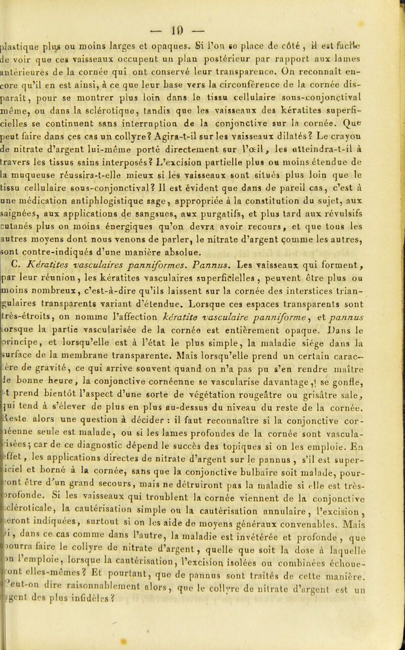 plastique plu> ou moins larges et opaques. Si l'on se place de côté , tl est facile de voir que ces vaisseaux occupent un plau postérieur par rapport aux lames antérieures de la cornée qui ont conservé leur transparence. On reconnaît en- core qu'il en est ainsi, à ce que leur base vers la circonférence de la cornée dis- paraît, pour se montrer plus loin dans le tiisu cellulaire sous-conjonçtival même, ou dans la sclérotique, tandis que les vaisseaux des kératites superfi- cielles se continuent sans interruption de la conjonctive sur la cornée. Que peut faire dans ces cas un collyre? Agira-t-il sur les vaisseaux dilatés? Le crayou de nitrate d'argent lui-même porté directement 6ur l'a-il, les atteindra-t-il à travers les tissus sains interposés? L'excision partielle plus ou moins étendue de la muqueuse réussira-t-elle mieux si les vaisseaux sont situés plus loin que le tissu cellulaire sous-conjonctival? 11 est évident que dans de pareil cas, c'est à une médication antiphlogistique sage, appropriée à la constitution du sujet, aux saignées, aux applications de sangsues, aux purgatifs, et plus tard aux révulsifs cutanés plus on moins énergiques qu'on devra avoir recours, et que tous les autres moyens dont nous Tenons de parler, le nitrate d'argent comme les autres, sont contre-indiqués d'une manière absolue. C. Kératites vasculaires panrtiformes. Pannus. Les vaisseaux qui forment, par leur réunion, les kératites vasculaires superficielles, peuvent être plus ou moins nombreux, c'est-à-dire qu'ils laissent sur la cornée des interstices trian- gulaires transparents variant d'étendue. Lorsque ces espaces transparents sont rès-étroits, on nomme l'affection kératite vasculaire panniforme, et pannus orsque la partie vascularisée de la cornée est entièrement opaque. Dans le principe, et lorsqu'elle est à l'état le plus simple, la maladie siège dans la urface de la membrane transparente. Mais lorsqu'elle prend un certain carac- ère de gravité, ce qui arrive souvent quand on n'a pas pu s'en rendre maître Je bonne heure, la conjonctive cornéenne se vascularise davantage,! se gonfle, t prend bientôt l'aspect d'une sorte de végétation rougeâtre ou grisâtre sale, jui tend à s'élever de plus en plus au-dessus du niveau du reste de la cornée, tleste alors une question à décider : il faut reconnaître si la conjonctive cor- léenne seule est malade, ou si les lames profoudes de la cornée sont vascula- isées; car de ce diagnostic dépend le succès des topiques si on les emploie. En ;ffet, les applications directes de nitrate d'argent sur le pannus , s'il est super- îciel et borné à la cornée, sans que la conjonctive bulbaire soit malade, pour- •ont être d'un grand secours, mais ne détruiront pas la maladie si elle est très- irofonde. Si les vaisseaux qui troublent la cornée viennent de la conjonctive icléroticale, la cautérisation simple ou la cautérisation annulaire, l'excision, ;eront indiquées, surtout si on les aide de moyens généraux convenables. Mais i, dans ce cas comme dans l'autre, la maladie est invétérée et profonde , que >onrra faire le collyre de nitrate d'argent, quelle que soit la dose à Laquelle >n l'emploie, lorsque la cautérisation, l'excision isolées ou combinées échoue- ront elles-mêmes? Et pourtant, que de pannus sont traités de celte manière, 'eut-on dire raisonnablement alors, que le collvrc de nitrate dWent est un gcnl des plus infidèles?