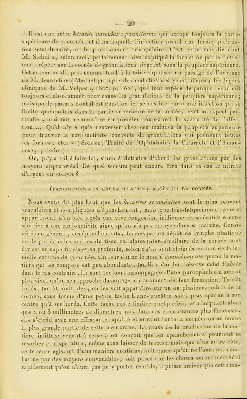 II est une antre kératite vasculaire panniforme qui occupe toujours la partie supérieure de la cornée, et dans laquelle l'injection prend une forme, quelque- fois semi-lunaire, et le plus souvent triangulaire. C'est cette maladie dont M. Sichel a, selon moi, parfaitement bien expliqué la formation par le frotte- ment répété sur la cornée de granulations siégeant sous la paupière supérieure. Cet auteur ne dit pas, comme tend à le faire supposer un passage de l'ouvrage de M. Jeanselme ( Manuel pratique des maladies des yeux, d'après les leçons cliniques de M. Yelpeau, 1840, p. 162), que tout espèce de pannus reconnaît toujours et absolument pour cause les granulations de la paupière supérieure : niais que le pannus dont il est question ici se dessine par « une injection qui se limite quelquefois dans la partie supérieure de la cornée, revêt un aspect par- ticulier, qui fait reconnaître au premier coup-d'œil la spécialité de l'affec- tion.... Qu'il n'y a qu'à renverser cliez ces malades la paupière supérieure pour trouver la conjonctivite couverte de granulations qui prennent toutes les formes, etc. » (Sichel, Traité de l'Ophtalmie, la Cataracte et l'Amau- rose, p. 23o. ) Or, qu'y a-t-il à faire ici, sinon à détruire d'abord les granulations par des moyens appropriés? De quel secours peut encore être dans ce cas le nitrate d'argent en collyre? ÉPANCHEMENTS INTEB.LAMELLAIRES \ ABCES IDE LA COE.NEE. Nous avons dit plus baut que les kératites secondaires sont le plus souvent vasculaires et compliquées d'épanckeuient, mais que très-fréquemment ceux-ci apparaissent d'emblée après une vive congestion indienne et scléroticale con- sécutive à une conjonctivite aiguë qu'on n'a pas enrayée dans sa marche. Consi- dérés en général , ces épanchements, formés par un dépôt de lymphe plastique on de pus dans les mailles du tissu cellulaire iater-lamellaire de la cornée sont divisés en superficiels et en profonds, selon qu'ils sont éloignés ou non de la la- melle externe de la cornée. On leur donne le nom d''épanchements quand la ma- tière qui les compose est peu abondante, tandis qu'on leur réserve celui i\ubeèt dans le cas contraire. Ils sont toujours accompagnés- d'une photophobie d'autant plus vive, qu'on se rapproche davantage du moment de leur formation. Tantôt isolés, tantôt multiples, on les voit apparaître sur un ou plusieurs points de la cornée, sous forme d'une petite tache blanc-jaunâtre sale, plus opaque à son centre qu'à ses bords. Celte tache reste limitée quelquefois, et n'acquiert alors que 2 ou 3 millimètres de diamètre; mais dans des circonstances plus fâcheuse, elle s'étend avec une effrayante rapidité et envahit toute la cornée, ou au moins la plus grande partie de cette membrane. La cause de la produetion de la ma- tière infiltrée venant à cesser, on conçoit que les épanchements pourront se résorber et disparaître, même sans laisser de traces; mois que d'un autre côté, cette cause agissant d'une manière continue, soit parce qu'on ne l'aura pas com- battue par des moyens convenables, soit parce que les choses auront marché si rapidement qu'on n'aura pas pu y porter remède, il puisse arriver que celte ma-