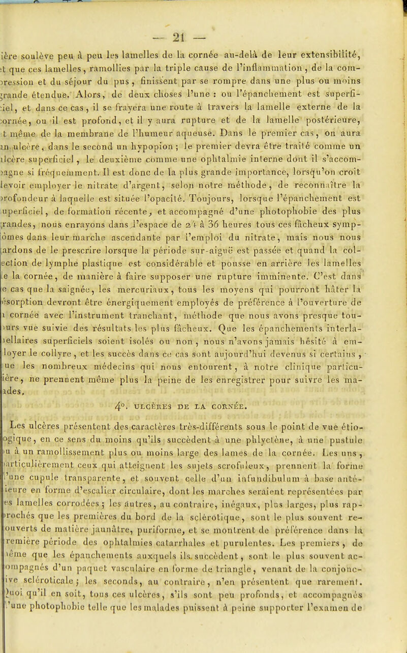 Lèfe soulève peu à peu les lamelles de la cornée au-dela. de leur extensibilité, ;t que ces lamelles, ramollies par la triple cause de l'inflammation , de la com- pression et du séjour du pus , finissent par se rompre dans une plus ou moins grande étendue. Alors, de deux choses l'une : ou l'épancliement est superû- :iel, et dans ce cas, il se frayera une route à travers la lamelle externe de la ornée, ou il est profond, et il y aura rupture et de la lamelle postérieure, t même de la membrane de l'humeur aqueuse. Dans le premier cas, on aura ni ulcère, dans le second un hypopion ; le premier devra être traité comme un ilcère superficiel , le deuxième comme une ophtalmie inlerne dont il s'accom- îagne si fréquemment. Il est donc de la plus grande importance, lorsqu'on croit levoir employer le nitrate d'argent, selon notre métbode , de reconnaître la profondeur à laquelle est située l'opacilé. Toujours, lorsque l'épancliement est uperficiel, de formation récente, et accompagné d'une photophobie des plus ;randes, nous enrayons dans J'espace de z\ à 36 heures tous ces fâcheux symp- ômes dans leur marche ascendante par l'emploi du nitrate, mais nous nous ,ardons de le prescrire lorsque la période sur-aiguë est passée et quand la col- ection de lymphe plastique est considérable et pousse en arrière les lamelles le la cornée, de manière à faire supposer une rupture imminente. C'est dans e cas que la saignée, les mercuriaux, tous les moyens qui pourront hâter la ésorption devront être énergiquement employés de préférence à l'ouverture de i cornée avec l'instrument tranchant, méthode que nous avons presque tou- lurs vue suivie des résultats les plus fâcheux. Que les épanchemenls interla- lellaires superficiels soient isolés ou non, nous n'avons jamais hésité à em- loyer le collyre , et les succès dans ce cas sont aujourd'hui devenus si certains , ue les nombreux médecins qui nous entourent, à notre clinique particn- lere, ne prennent même plus la peine de les enregistrer pour suivre les mâ- ides. 4°. ULCÈRES DE LA CORNÉE. Les ulcères présentent des caractères très-différents sous le point de vue étio- ogique, en ce sens du moins qu'ils succèdent à une phlyct.ène, à une pustule >u à un ramollissement plus ou moins large des lames de la cornée. Les uns, •articulièrement ceux qui atteignent les sujets scrofuieux, prennent la forme .'une cupule transparente, et souvent celle d'un infundibulum à base anté- leure en forme d'escalier circulaire, dont les marches seraient représentées par es lamelles corrodées; les autres, au contraire, inégaux, plas larges, plus rap- >rochés que les premières du bord de la sclérotique, sont le plus souvent re- ouverts de matière jaunâtre, puriforme, et se montrent de préférence dans la remière période des ophlal mies catarrhales et purulentes. Les premiers, de »ême que les épanchements auxquels ils. succèdent, sont le plus souvent ac- ompagnés d'un paquet vasculaire en forme de triangle, venant de la conjonc- ive sclérolicale ; les seconds, au contraire, n'en présentent que rarement. )uoi qu'il en soit, tous ces ulcères, s'ils sont peu profonds, et accompagnés 'une photophobie telle que les malades puissent A peine supporter l'examen de