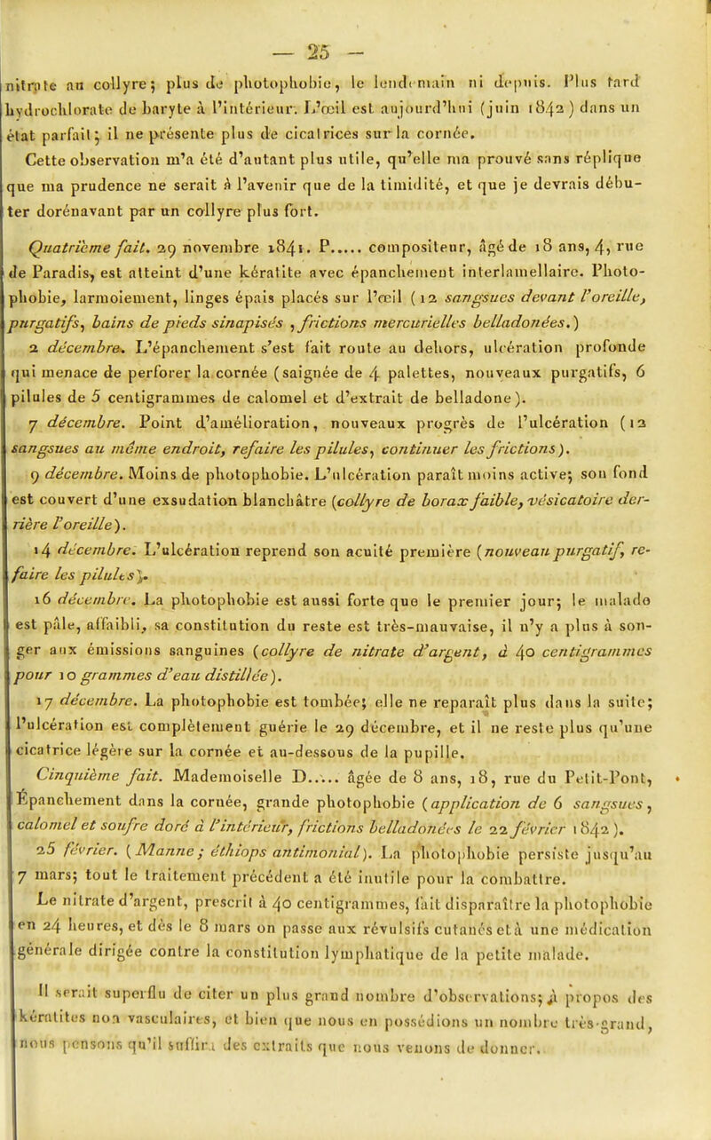 — 25 - nitrate an collyre; plus de photophobie, le lundi main fit depuis. Plus fard hvdrochlorale do baryte à l'intérieur. L'œil est aujourd'hui (juin 1842 ) dans un état parfait} il ne présente plus de cicatrices sur la cornée. Cette observation m'a été d'autant plus utile, qu'elle ma prouvé sans réplique que ma prudence ne serait a l'avenir que de la timidité, et que je devrais débu- ter dorénavant par un collyre plus fort. Quatrième fait. 29 novembre 1841. P compositeur, âgéde 18 ans, 4» rue de Paradis, est atteint d'une kératite avec épanchement interlainellaire. Photo- phobie, larmoiement, linges épais placés sur l'œil (12 sangsues devant l'oreille, purgatifs, bains de pieds sinapisés , frictions mercurielles belladonées.) 2 décembre. L'épanchement s'est fait route au dehors, ulcération profonde qui menace de perforer la cornée (saignée de 4 palettes, nouveaux purgatifs, 6 pilules de 5 centigrammes de calomel et d'extrait de belladone). 7 décembre. Point d'amélioration, nouveaux progrès de l'ulcération (12 sangsues au même endroit, refaire les pilules, continuer les frictions). 9 décembre. Moins de photophobie. L'ulcération paraît moins active; sou fond est couvert d'une exsudation blanchâtre {collyre de borax faible, vésicatoire der- rière l'oreille). 14 décembre. L'ulcération reprend son acuité première {nouveau.purgatif, re- faire les p Huit s),. 16 de'cembrc. La photophobie est aussi forte que le premier jour; le malade est p;ile, affaibli, sa constitution du reste est très-mauvaise, il n'y a plus à son- ger aux émissions sanguines (collyre de nitrate d'argent, à 4o centigrammes pour 10 grammes d'eau distillée). 17 décembre. La photophobie est tombée; elle ne reparaît plus dans la suite; l'ulcération esi. complètement guérie le 29 décembre, et il ne reste plus qu'une cicatrice légère sur la cornée et au-dessous de la pupille. Cinquième fait. Mademoiselle D..... âgée de 8 ans, 18, rue du Petit-Pont, ♦ Epanchement dans la cornée, grande photophobie (application de 6 sangsues, calomel et soufre doré à l'intérieur, frictions belladonées le 22 février 1 842 ). 25 février. (Manne; éthiops antimonial). La photophobie persiste jusqu'au 7 mars; tout le traitement précédent a été inutile pour la combattre. Le nitrate d'argent, prescrit à 40 centigrammes, fait disparaître la photophobie en 24 heures, et dès le 8 mars on passe aux révulsifs cutanés età une médication générale dirigée contre la constitution lymphatique de la petite malade. Il serait superflu de citer un plus grand nombre d'observations;^ propos des kératites non vasculairts, et bien que nous en possédions un nombre très-grand, nous pensons qu'il snffir.i des extraits que nous venons de donner.