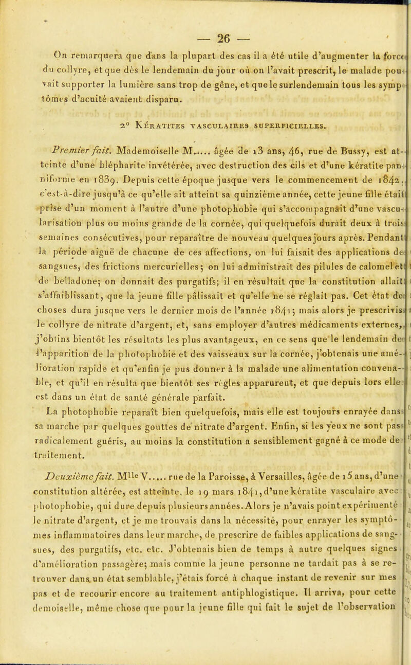 On remarquera que dans la plupart des cas il a été utile d'augmenter la fbrc<« du collyre, et que dès le lendemain du jour où on l'avait prescrit, le malade pou-: vait supporter la lumière sans trop de gêne, et que le surlendemain tous les symp- tômes d'acuité avaient disparu. 2° Kératites vasculaib.es superficielles. Premier fait. Mademoiselle M âgée de i3 ans, 46, rue de Bussy, est at- teinte d'une blépharite invétérée, avec destruction des cils et d'une kératite pan-, nifornie en 1839. Depuis celte époque jusque vers le commencement de 1842. c'est-à-dire jusqu'à ce qu'elle ait atteint sa quinzième année, cette jeune fille était prise d'un moment à l'autre d'une photopliobie qui s'accompagnait drune vâscn+ larisation plus ou moins grande de la cornée, qui quelquefois durait deux à trois: semaines consécutives, pour reparaître de nouveau quelques jours après. Pendant la période aiguë de chacune de ces affections, on lui faisait des applications dei 1 sangsues, des frictions mercurielles5 on lui administrait des pilules de calomeletl 1 de belladone; on donnait des purgatifs; il en résultait que la constitution allait! < «'affaiblissant, que la jeune fille pâlissait et qu'elle ne se réglait pas. Cet état de: l choses dura jusque vers le dernier mois de l'année 18415 mais alors je prescrivisi 1 le collyre de nitrate d'argent, et, sans employer d'autres médicaments externes,, 1 j'obtins bientôt les résultat* les plus avantageux, en ce sens que le lendemain de I l'apparition de la photophobie et des vaisseaux sur la cornée, j'obtenais une aîné- j lioration rapide et qu'enfin je pus donner à la malade une alimentation convena- ble, et qu'il en résulta que bientôt ses règles apparurent, et que depuis lors elle est dans un état de santé générale parfait. La photophobie reparaît bien quelquefois, mais elle est toujours enrayée dans sa marche par quelques gouttes de'nitrate d'argent. Enfin, si les yeux ne sont pas' 1 radicalement guéris, au moins la constitution a sensiblement gagné à ce mode de 1 traitement. I Deuxième/ait. Mlle V rue de la Paroisse, à Versailles, âgée de 15 ans, d'une ^ constitution altérée, est atteinte, le 19 mars ]84i,d'unekéralite vasculaire avec: photopliobie, qui dure depuis plusieurs années. Alors je n'avais point expérimenté le nitrate d'argent, et je me trouvais dans la nécessité, pour enrayer les symptô- < mes inflammatoires dans leur marche, de prescrire de faibles applications de sang- sues, des purgatifs, etc. etc. J'obtenais bien de temps à autre quelques signes d'amélioration passagère; mais comme la jeune personne ne tardait pas à se re- trouver dans un état semblable, j'étais forcé à chaque instant de revenir sur mes . pas et de recourir encore au traitement niitiphlogistique. Il arriva, pour cette ■ demoiselle, même chose que pour la jeune fille qui fait le sujet de l'observation