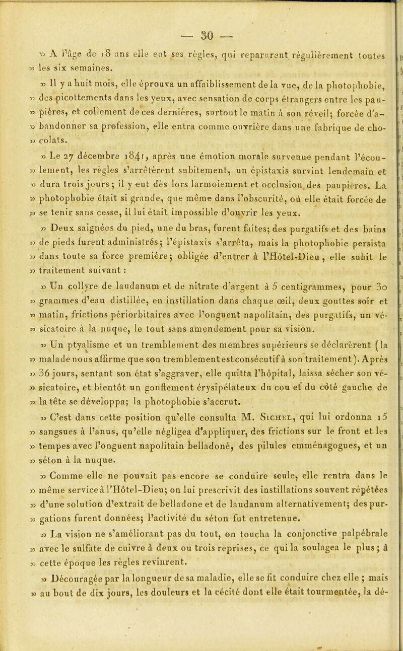» A Pûge de 18 ans elle eut ses règles, qui reparurent régulièrement toutes 33 les six semaines. » Il y a huit mois, elle éprouva un affaiblissement delà vue, de la photo:>hobie, 33 des picottements dans les yeux, avec sensation de corps étrangers entre les pau- y> pières, et collement de ces dernières, surtout le matin à son réveil; forcée d'a- v bandonner sa profession, elle entra comme ouvrière dans une fabrique de cho- » colats. « Le 27 décembre i84t, après une émotion morale survenue pendant l'écou- 35 lement, les règles s'arrêtèrent subitement, un épistaxis survint lendemain et » dura trois jours; il y «ut dès lors larmoiement et occlusion des paupières. La 3) pliotopliobie était si grande, que même dans l'obscurité, où elle était forcée de 33 se tenir sans cesse, il lui était impossible d'ouvrir les yeux. >5 Deux saignées du pied, une du bras, furent faites; des purgatifs et des bains » de pieds furent administrés; l'épistaxis s'arrêta, mais la photophobie persista 5j dans toute sa force première; obligée d'entrer à l'Hôtel-Dieu , elle subit le 35 traitement suivant: » Un collyre de laudanum et de nitrate d'argent à 5 centigrammes, pour 3o 55 grammes d'eau distillée, en instillation dans chaque oeil, deux gouttes soir et 55 matin, frictions périorbitaires avec l'onguent napolitain, des purgatifs, un vé- 33 sicatoire à la nuque, le tout sans amendement pour sa vision. 33 Un ptyalisme et un tremblement des membres supérieurs se déclarèrent (la >3 malade nous affirme que son tremblementestconsécutif à son traitement ). Après 35 36 jours, sentant son état s'aggraver, elle quitta l'hôpital, laissa sécher son vé- 5J sicatoire, et bientôt un gonflement érysipélateux du cou et du côté gauche de 35 la tête se développa; la photophobie s'accrut. 33 C'est dans cette position qu'elle consulta M. Stcnr-L, qui lui ordonna i5 33 sangsues à l'anus, qu'elle négligea d'appliquer, des frictions sur le front et les 35 tempes avec l'onguent napolitain belladone, des pilules emménagogues, et un 55 séton à la nuque. 33 Comme elle ne pouvait pas encore se conduire seule, elle rentra dans le 55 même service à l'Hôtel-Dieu; on lui prescrivit des instillations souvent répétées 33 d'une solution d'extrait de belladone et de laudanum alternativement; despur- 55 gâtions furent données; l'activité du séton fut entretenue. 33 La vision ne s'améliorant pas du tout, on toucha la conjonctive palpébrale 33 avec le sulfate de cuivre à deux ou trois reprises, ce qui la soulagea le plus ; â 33 cette époque les règles revinrent. ■«3 Découragée par la longueur de sa maladie, elle se fit conduire chez elle; mais