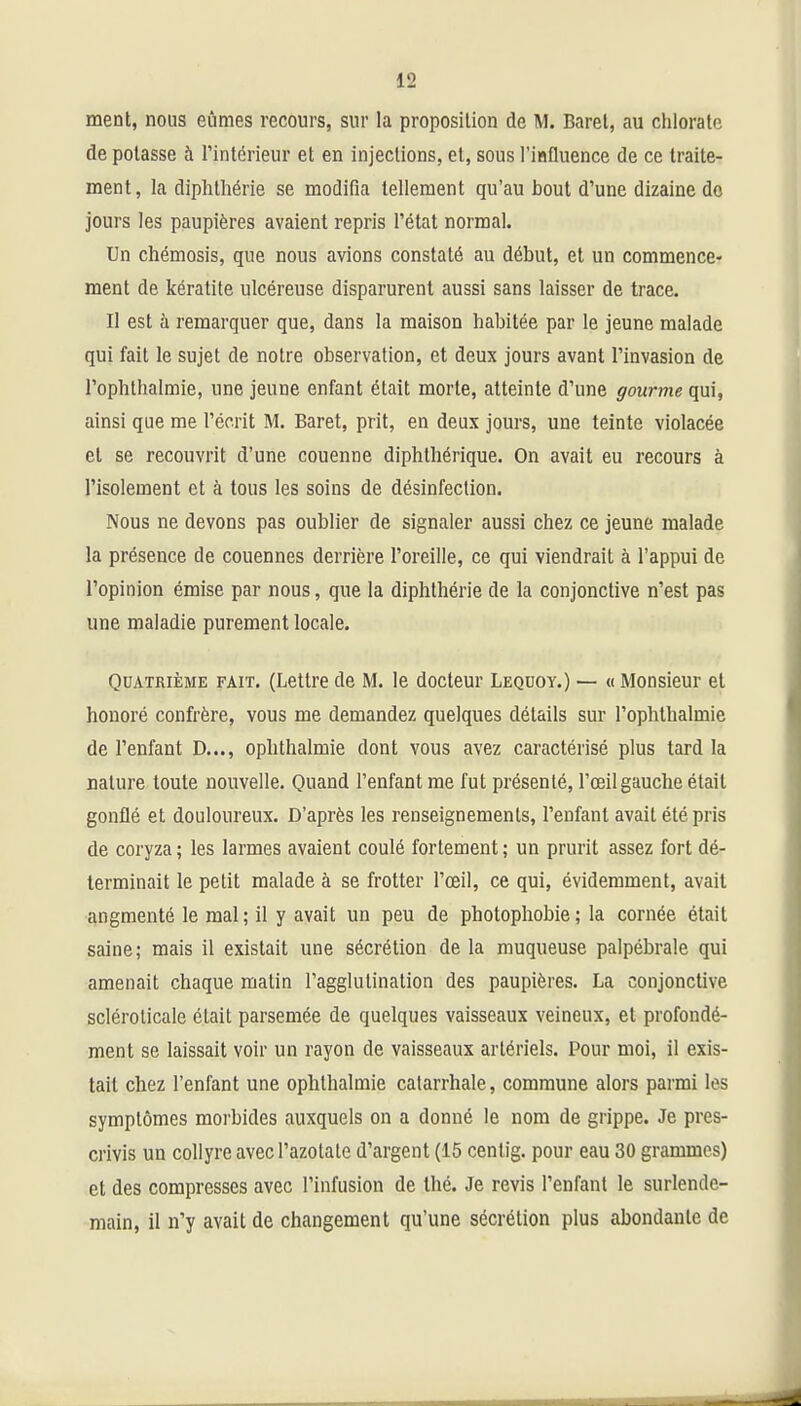 ment, nous eûmes recours, sur la proposition de M. Baret, au chlorate de potasse à l'intérieur et en injections, et, sous l'influence de ce traite- ment, la diphthérie se modifia tellement qu'au bout d'une dizaine do jours les paupières avaient repris l'état normal. Un chémosis, que nous avions constaté au début, et un commence- ment de kératite ulcéreuse disparurent aussi sans laisser de trace. Il est à remarquer que, dans la maison habitée par le jeune malade qui fait le sujet de notre observation, et deux jours avant l'invasion de l'ophthalmie, une jeune enfant était morte, atteinte d'une gourme qui, ainsi que me l'écrit M. Baret, prit, en deux jours, une teinte violacée et se recouvrit d'une couenne diphthérique. On avait eu recours à l'isolement et à tous les soins de désinfection. Nous ne devons pas oublier de signaler aussi chez ce jeune malade la présence de couennes derrière l'oreille, ce qui viendrait à l'appui de l'opinion émise par nous, que la diphthérie de la conjonctive n'est pas une maladie purement locale. Quatrième fait. (Lettre de M. le docteur Lequoy.) — « Monsieur et honoré confrère, vous me demandez quelques détails sur l'ophthalmie de l'enfant D..., ophthalmie dont vous avez caractérisé plus tard la nature toute nouvelle. Quand l'enfant me fut présenté, l'œil gauche était gonflé et douloureux. D'après les renseignements, l'enfant avait été pris de coryza ; les larmes avaient coulé fortement ; un prurit assez fort dé- terminait le petit malade à se frotter l'œil, ce qui, évidemment, avait angmenté le mal; il y avait un peu de photophobie; la cornée était saine; mais il existait une sécrétion de la muqueuse palpébrale qui amenait chaque matin l'agglutination des paupières. La conjonctive sclérolicale était parsemée de quelques vaisseaux veineux, et profondé- ment se laissait voir un rayon de vaisseaux artériels. Pour moi, il exis- tait chez l'enfant une ophthalmie calarrhale, commune alors parmi les symptômes morbides auxquels on a donné le nom de grippe. Je pres- crivis un collyre avec l'azotate d'argent (15 centig. pour eau 30 grammes) et des compresses avec l'infusion de thé. Je revis l'enfant le surlende- main, il n'y avait de changement qu'une sécrétion plus abondante de