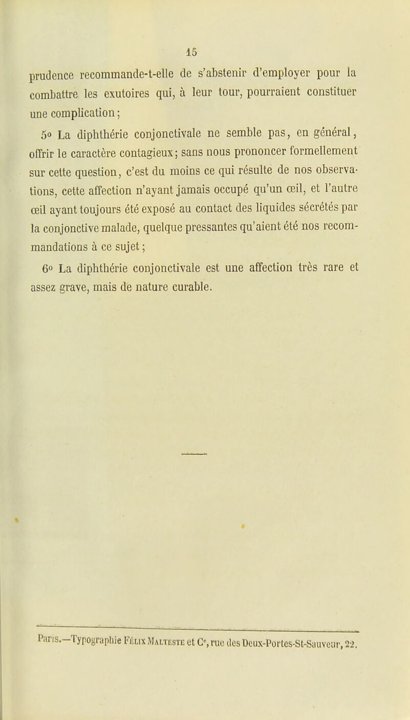 prudence recommande-t-elle de s'abstenir d'employer pour la combattre les exutoires qui, à leur tour, pourraient constituer une complication ; 50 La diphthérie conjonctivale ne semble pas, en général, offrir le caractère contagieux; sans nous prononcer formellement sur cette question, c'est du moins ce qui résulte de nos observa- tions, cette affection n'ayant jamais occupé qu'un œil, et l'autre œil ayant toujours été exposé au contact des liquides sécrétés par la conjonctive malade, quelque pressantes qu'aient été nos recom- mandations à ce sujet ; 60 La diphtbérie conjonctivale est une affection très rare et assez grave, mais de nature curable. '•-Typograpliie Fi'aix Malteste et G%rue des Dcux-Porlcs-St-Siiuvcur, 22.