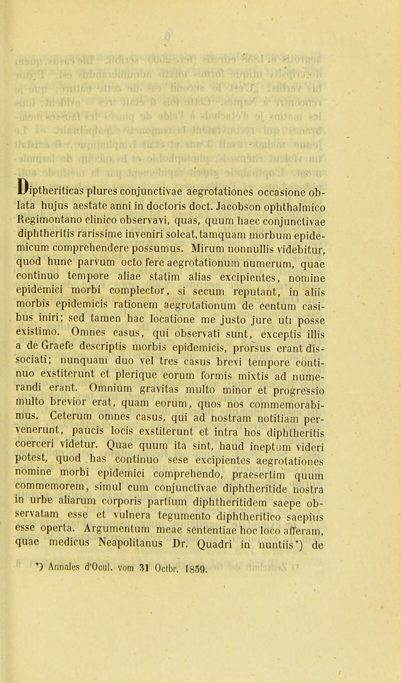 Diptheriticas plures conjunctivae aegrotationes occasione ob- lata hujus aestate anni in doctoris doct. Jacobson ophthalmico Regimontano dinico observavi, quas, quum haec conjunctivae diphtheritis rarissime inveniri soleat.tamquam morbum epide- micum comprehendere possumus. Mirum nonnullis videbitur, quod hunc parVum octo fere aegrotationum numerum, quae continuo tempore aliae statim alias excipientes, nomine epidemici morbi complector, si secum reputant, in aliis morbis epidemicis rationem aegrolationum de centum casi- bus iniri; sed tamen hac locatione me justo jure uti posse existimo. Omnes casus, qui observati sunt, exceptis illis a de Graefe descriptis morbis epidemicis, prorsus erant dis- sociati; nunquam duo vel tres casus brevi tempore conti- nuo exstiterunt et plerique eorum formis mixtis ad nume- randi erant. Omnium gravitas multo minor et progre^sio multo brevior erat, quam eorum, quos nos commemorabi- mus. Ceterum omnes casus, qui ad nostram notitiam per- venerunt, paucis locis exstiterunt et intra hos diphtheritis coerceri videtur. Quae quum ita sint, haud ineptum videri potest, quod has continuo sese excipientes aegrotationes nomine morbi epidemici comprehendo, praesertim quum commemorem, simul cum conjunctivae diphtheritide uostra in urbe aliarum corporis partium diphtheritidem saepe ob- servatam esse et vulnera tegumento diphtheritico saepius esse operta. Argumentum meae sententiae hoc loco afferam, quae medicus Neapolitanus Dr. Quadri in nuntiis*) de *) Annales d'Ocul. vom 31 Oclbr. 1859.