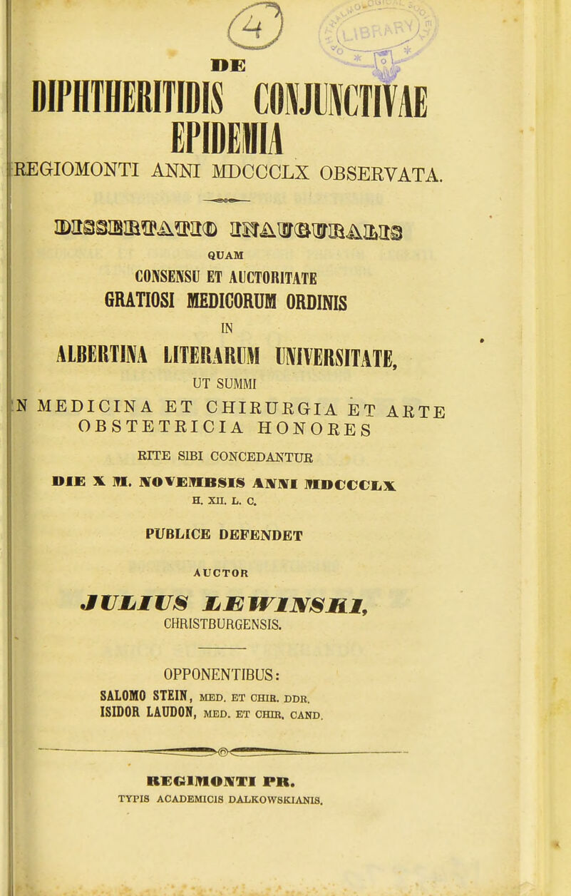 DIPHTHERmDIS COmCTIVAE EFIDeillA REGIOMONTI ANNI MDCCCLX OBSERVATA. QUAM CONSENSU ET AICTORITATE 6RATI0SI MEDIGORUM ORDINIS IN ALBERTI^A LITERARUM lliViVERSITATE, UT SUMMI N MEDICINA ET CHIEURGIA ET ARTE OBSTETRICIA HONORES RITE SIBI CONCEDANTUK »IE X M. JVOVElflBSIS AHTWI ITIDCeeiiX. H. XII. L. C. PUBLICE DEFENDET AUCTOR CHRISTBURGENSIS. OPPONENTIBUS: 8AL0M0 STEIN, med. et chib. ddr ISIDOR LAUDON, MED. ET CHIB, CAND. RKGlinOKTI PR. TYPI8 ACADEMICIS DALK0W8KIANIS.