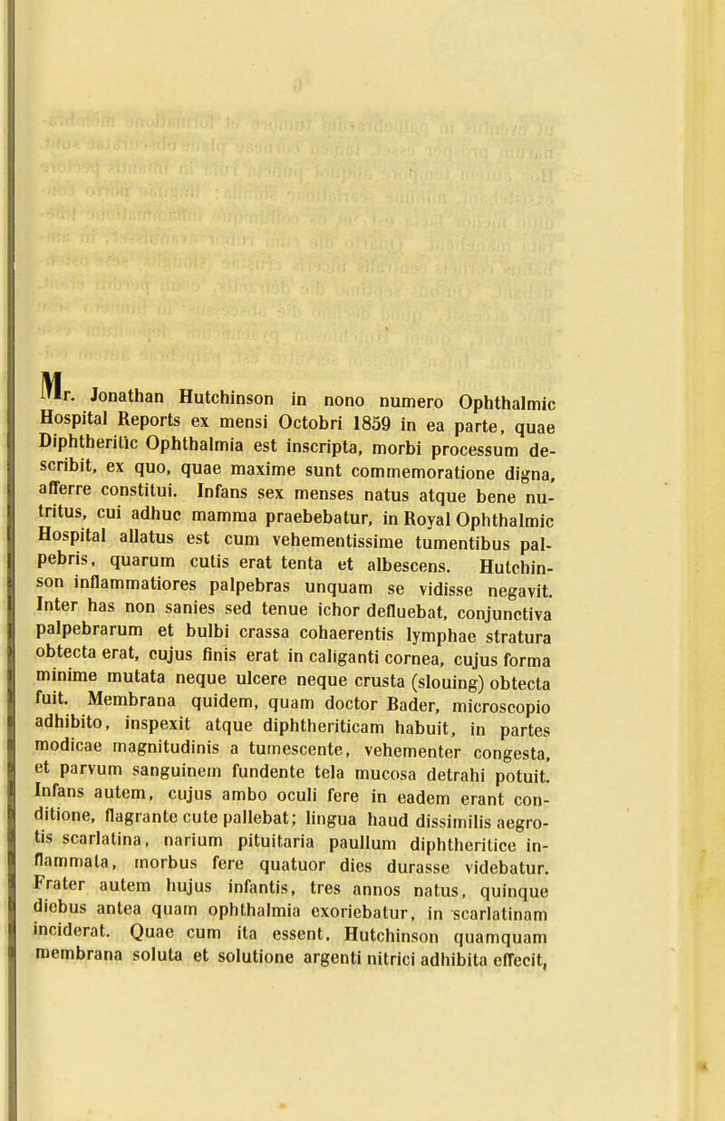 jlf i'ir. Jonathan Hutchinson in nono numero Ophthalmic Hospital Reports ex mensi Octobri 1859 in ea parte, quae Diphtherilic Ophthalmia est inscripta, morbi processum de- scribit, ex quo, quae maxime sunt commemoratione digna, afferre constilui, Infans sex menses natus atque bene nu- tritus, cui adhuc mamma praebebatur, in Royal Ophthalmic Hospital allatus est cum vehementissime tumentibus pal- pebris, quarum cutis erat tenta et albescens. Hutchin- son inflammatiores palpebras unquam se vidisse negavit. Inter has non sanies sed tenue ichor defluebat, conjunctiva palpebrarum et bulbi crassa cohaerentis lymphae stratura obtecta erat, cujus flnis erat in caliganti cornea, cujus forma minime mutata neque ulcere neque crusta (slouing) obtecta fuit. Membrana quidem, quam doctor Bader, microscopio adhibito, inspexit atque diphtheriticam habuit, in partes modicae magnitudinis a tumescente, vehementer congesta, et parvum sanguinem fundente tela mucosa detrahi potuit! Infans autem, cujus ambo oculi fere in eadem erant con- ditione, flagrante cute pallebat; lingua haud dissimilis aegro- tis scarlatina. narium pituitaria paullum diphtheritice in- flammala, morbus fere quatuor dies durasse videbatur. Frater autem hujus infantis, tres annos natus, quinque diebus antea quam ophthalmia exoriebalur, in scarlatinam inciderat. Quae cum ita essent. Hutchinson quamquam roembrana soluta et solutione argenti nitrici adhibita eflecit,