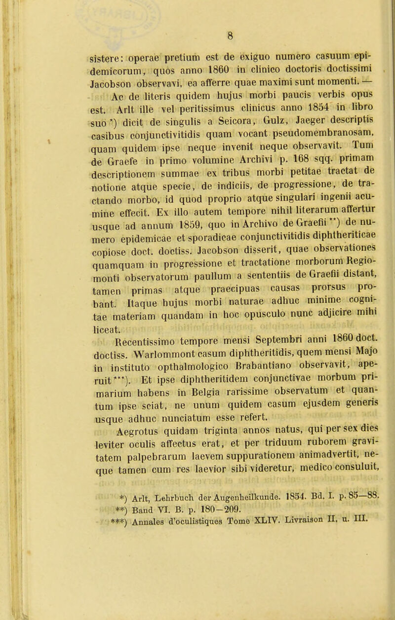 sistere: operae pretium est de exiguo numero casuum epi- demicorum, quos anno 1860 in clinico doctoris doctissimi Jacobson observavi. ea afferre quae maximi sunt momenti. — Ac de literis quidem hujus morbi paucis verbis opus est. Arlt ille vel peritissimus clinicus anno 1854 in libro suo') dicit de singulis a Seicora, Gulz, Jaeger descriptis casibus conjunctivitidis quam vocant pseudomembranosam. quam quidem ipse neque invenit neque observavit. Tum de Graefe in primo volumine Archivi p. 168 sqq. primam descriptionem summae ex tribus morbi petitae tractat de notione atque specie, de indiciis, de progressione, de tra- ctando morbo, id quod proprio atque singulari ingenii acu- mine effecit. Ex illo autem tempore nihil literarum affertur usque ad annum 1859, quo in Archivo de Graefii) de nu- mero epidemicae et sporadicae conjunctivitidis diphtheriticae copiose doct. doctiss. Jacobson disserit, quae observationes quamquam in progressione et tractatione morborum Regio- monti observatorum paullum a sententiis de Graefli distant, tamen primas atque praecipuas causas prorsus pro- bant. Itaque hujus morbi naturae adhuc minime cogni- tae materiam quandam in hoc opusculo nunc adjicire mihi liceat. Recentissimo tempore mensi Septembri anni 1860 doct. doctiss. Warlommont casum diphtheritidis, quem mensi Majo in instituto opthalmologico Brabantiano observavit, ape- ruit*). Et ipse diphtheritidem conjunctivae morbum pri- marium habens in Belgia rarissime observatum et quan- tum ipse sciat, ne unum quidem casum ejusdem generis usque adhuc nunciatum esse refert. Aegrotus quidam triginta annos natus, qui per sex dies leviter oculis affectus erat, et per triduum ruborem gravi- tatem palpebrarum laevem suppurationem animadvertit, ne- que tamen cum res laevior sibi videretur, medico consuluit, *) Arlt, Lehrbuch der Augenheilkunde. 1854. Bd. I. p. 85—88. **) Band VI. B. p. 180-209. ***) Annales d'oculistiques Tome XLIV. Livraison II. u. III.