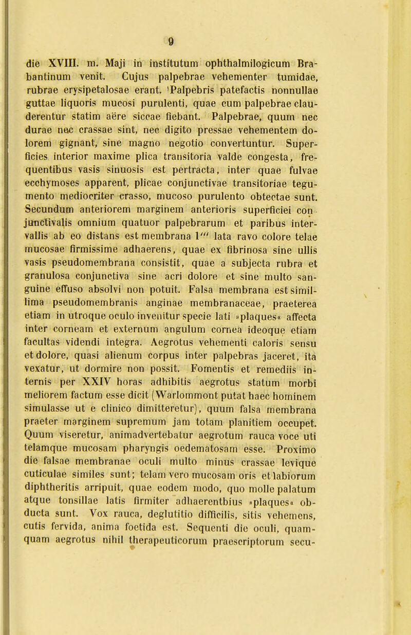 die XVIII. m. Maji in institutum ophthalmilogicum Bra- bantinum venit. Cujus palpebrae vehementer tumidae, rubrae erysipetalosae erant. 'Palpebris patefactis nonnullae guttae Hquoris mucosi purulenti, quae cum palpebrae clau- derentur statim aere siccae fiebant. Palpebrae, quum nec durae nac crassae sint, nec digito pressae vehementem do- lorem gignant, sine magno negotio convertuntur. Super- ficies interior maxime plica transitoria valde congesta, fre- quentibus vasis sinuosis est pertracta, inter quae fulvae ecchymoses apparent, plicae conjunctivae transitoriae tegu- mento mediocriter erasso, mucoso purulento obtectae sunt. Secundum anteriorem marginem anterioris superflciei con junctivalis omnium quatuor palpebrarum et paribus inter- vallis ab eo distans est membrana V lata ravo colore telae mucosae flrmissime adhaerens, quae ex flbrinosa sine uUis vasis pseudomembrana consistit, quae a subjecta rubra et granulosa conjunctiva sine acri dolore et sine multo san- guine effuso absolvi non potuit. Falsa membrana estsimil- hma pseudomembranis anginae membranaceae, praeterea etiam in utroque oculo inveiiitur specie lati »plaques« afTecta inter corneam et externum angulum cornea ideoque etiam facultas videndi integra. Aegrotus vehementi caloris sensu etdolore, quasi alienum corpus inter palpebras jaceret, ita vexatur, ut dormire non possit. Fomentis et remediis in- ternis per XXIV horas adhibitis aegrotus statum morbi meliorem factum esse dicit (Warlommont putat haec hominem simulasse ut e chnico dimitteretur), quum falsa membrana praeter marginem supremum jam totam planitiem occupet. Quum viseretur, animadvertebatur aegrotum rauca voce uti telamque mucosam pharyngis oedematosam esse. Proximo die falsae membranae oculi multo minus crassae levique cuticulae similes sunt; telam vero mucosam oris etlabiorum diphtheritis arripuit, quae eodem modo, quo molle palatum atque tonsillae latis flrmiter adhaerentbius »plaques« ob- ducta sunt. Vox rauca, deglutitio difflcilis, sitis vehemcns, cutis fervida, anima foetida est. Sequenti die oculi, quam- quam aegrotus nihil therapeuticorum praescriptorum secu-