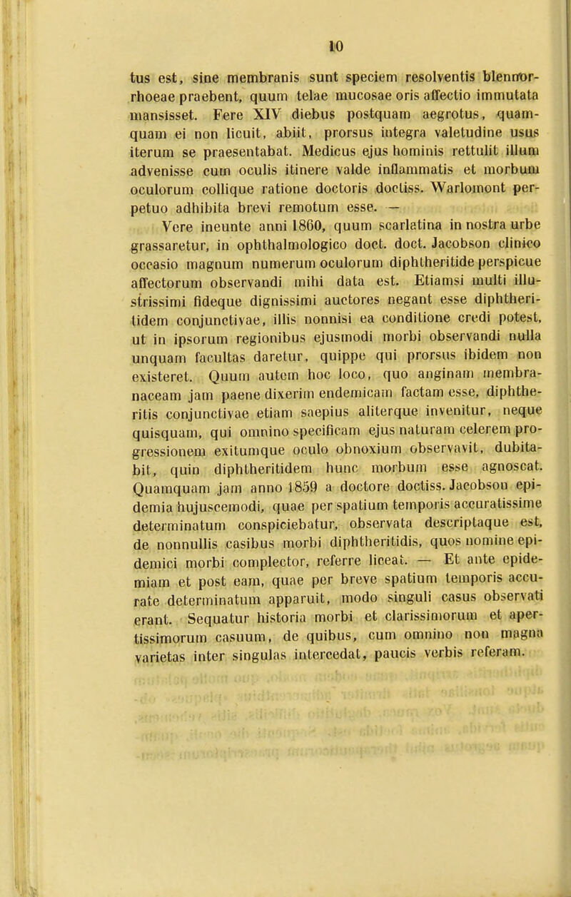 tus est, sine membranis sunt speciem resolventis blennor- rhoeae praebent, quum telae mucosae oris affectio immutata mansisset. Fere XIV diebus postquam aegrotus, quam- quam ei non licuit, abiit, prorsus integra valetudine usus iterum se praesentabat. Medicus ejus hominis rettulit illura advenisse cum ocuhs itinere valde inQammatis et morbum oculorum colhque ratione doctoris docliss. Warlomont per- petuo adhibita brevi remotum esse. — Vcre ineunte anni 1860, quum scarlatina in nostra urbe grassaretur, in ophthalmologico doct. doct. Jacobson clinico occasio magnum numerum oculorum diphtheritide perspicue affectorum observandi mihi data est. Etiamsi multi illu- strissimi fldeque dignissimi auctores negant esse diphtheri- lidem conjunctivae, ilhs nonnisi ea conditione credi potest, ut in ipsorum regionibus ejusmodi morbi observandi nulla unquam facultas daretur. quippe qui prorsus ibidem non existeret. Quum autem hoc loco, quo anginam inembra- naceam jam paene dixerim endemicam factam esse. diphthe- ritis conjunctivae etiam saepius aliterque invenitur, neque quisquain, qui omnino speciflcam ejus naturam celerem pro- gressionem exitumque oculo obnoxium observavit, dubita- bit, quin diphtheritidem hunc morbum esse agnoscat. Quamquam jam anno 1859 a doctore docliss. Jacobson epi- demia hujuscemodi, quae perspatium temporis accuratissime determinatum conspiciebatur, observata descriptaque est. de nonnullis casibus morbi diphtheritidis, quos nomlne epi- demici morbi complector, referre liceat. — Et ante epide- miam et post eam, quae per breve spatium temporis accu- rate determinatum apparuit, modo singuli casus observati erant. Sequatur historia morbi et clarissimorum et aper- tissimorum casuum, de quibus, cum omnino non magna varietas inter singulas intercedat, paucis verbis referam.