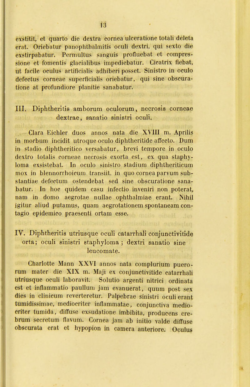 exstitit, et quarto die dextra cornea ulceratione totali deleta erat. Oriebatur panopiithalmitis oculi dextri, qui sexto die exstirpabatur. Permultus sanguis profluebat et compres- sione et fomentis glacialibus impediebatur, Cicatrix flebat, ut facile oculus artiflcialis adhiberi posset. Sinistro in oculo defectus corneae superflcialis oriebatur, qui sine obscura- tione at profundiore planitie sanabatur. III. Diphtheritis amborum oculorum, necrosis corneae dextrae, sanatio sinistri oculi. - Clara Eichler duos annos nata die XVIII m. Aprilis in morbum incidit utroque oculo diphtheritide affecto. Dum in stadio diphtheritico versabatur, brevi tempore in oculo dextro totalis corneae necrosis exorta est, ex qua staphy- loma exsistebat. In oculo sinistro stadium diphtheriticum mox in blennorrhoicum transiit, in quo cornea parvum sub- stantiae defectum ostendebat sed sine obscuratione sana- batur. In hoc quidem casu infectio inveniri non poterat, nam in domo aegrotae nullae ophthalmiae erant. Nihil igitur aliud putamus, quam aegrotationem spontaneam con- tagio epidemico praesenti ortam esse. IV. Diphtheritis utriusque oculi catarrhali conjunctivitide orta; ocuU sinietri staphyloma ; dextri sanatio sine leucomate. Charlotte Mann XXVI annos nata complurium puero- rum mater die XIX m. Maji ex conjunctivitide catarrhali utriusque oculi laboravit. Solutio argenti nitrici ordinata est et inflammatio paullum jam evanuerat, quum post sex dies in clinicum reverteretur, Palpebrae sinistri oculierant tumidissimae, mediocriter inflammatae, conjunctiva medio- criter tumida, difl^use exsudatione imbibita, producens cre- brum secretum flavum. Cornea jam ab initio valde diffuse obscurata erat et hypopion in camera anteriore. Oculus