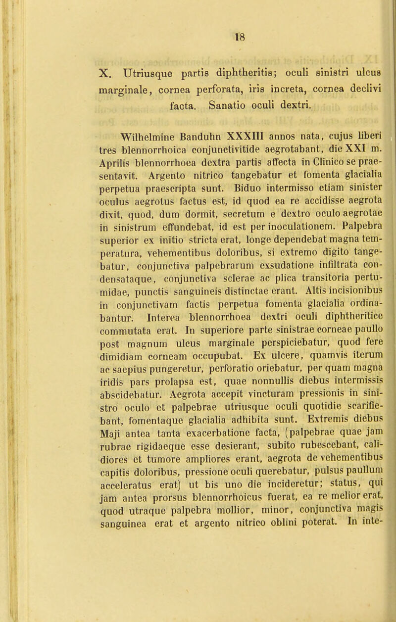 X. Utriusque partis diphtheritis; oculi sinistri ulcua marginale, cornea perforata, iris increta, cornea declivi facta. Sanatio oculi dextri. Wilhelmine Banduhn XXXIII annos nata, cujus liberi tres blennorrhoica conjunctivitide aegrotabant, die XXI m. Aprihs blennorrhoea dextra partis affecta in Clinico se prae- sentavit. Argento nitrico tangebatur et fomenta glacialia perpetua praescripta sunt. Biduo intermisso etiam sinister oculus aegrotus factus est, id quod ea re accidisse aegrota dixit. quod, dum dormit, secretum e dextro oculo aegrotae in sinistrum effundebat, id est per inoculationem. Palpebra superior ex initio stricta erat, longe dependebat magna tem- peratura, vehementibus doloribus, si extremo digito tange- batur, conjunctiva palpebrarum exsudatione inflltrata con- densataque, conjunctiva sclerae ac plica transitoria pertu- midae, punctis sanguineis distinctae erant. Altis incisionibus in conjunctivam factis perpetua fomenta glaciaha ordina- bantur. Interea blennorrhoea dextri oculi diphtheritice commutata erat. In superiore parte sinistrae corneae paullo post magnum ulcus marginale perspiciebatur, quod fere dimidiam corneam occupubat. Ex ulcere, quamvis iterum ac saepius pungeretur, perforatio oriebatur, per quam magna iridis pars prolapsa est, quae nonnullis diebus inlermissis abscidebatur. Aegrota accepit vincturam pressionis in sini- stro oculo et palpebrae utriusque ocuh quotidie scarifle- bant, fomentaque glacialia adhibita sunt. Extremis diebus Maji antea tanta exacerbatione facta, (palpebrae quae jam rubrae rigidaeque esse desierant, subito rubescebant, cali- diores et tumore ampliores erant, aegrota de vehementibus capitis doloribus, pressione oculi querebatur, pulsus paulluin acceleratus erat) ut bis uno die incideretur; status, qui jam antea prorsus blennorrhoicus fuerat, ea re melior erat, quod utraque palpebra molhor, minor, conjunctiva magis sanguinea erat et argento nitrico oblini poterat. In inte-