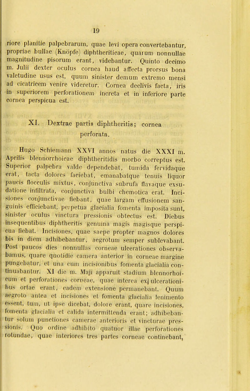 riore planitie palpebrarum, quae levi opera convertebantur, propriae bullae (Knopfe) diphtheriticae, quarum nonnullae magnitudine pisorum erant, videbantur. Quinto decimo m. Julii dexter oculus cornea haud affecta prorsus bona valetudine usus est, quum sinister demum extremo mensi ad cicatricem venire videretur. Cornea declivis facta, iris in superiorem perforationem increta et in inferiore parte cornea perspicua est. XI. Dextrae partis diphtheritis; cornea perforata. Hugo Schiemann XXVI annos natus die XXXI m. Aprilis blennorrhoicae diphtheritidis morbo correptus est. Superior palpebra valde depehdebat, tuinida fervidaque erat, tacta dolores faciebat, emanabatque tenuis Hquor paucis flocculis mixtus, conjunctiva subrufa flavaque exsu- datione infiltrata, conjunctiva bulbi chemotica erat. Inci- siones conjunctivae fiebant, quae largam effusionem san- guinis efficiebant, perpetua glaciaha, fomenta imposita sunt, sinister oculus vinctura pressionis obtectus est. Diebus insequentibus diphtheritis genuina magis magisque perspi- cua fiebat. Incisiones, quae saepe propter magnos dolores bis in diem adhibebantur, aegrotum semper sublevabant. Post paucos dies nonnullas corneae uicerationes observa- bamus, quare quotidie camera anterior in corneae margine pungebatur, et una cum incisionibus fonienta glacialia con- tinuabantur. XI die m. Maji apparuit stadium blennorhoi- cuin et perforationes cort^eae, quae interea exj ulcerationi- bus ortae erant, eadem extensione permanebant. Quurn aegroto antea et incisiones et fomenta glacialia lenimento essent, tum, ut ipse dicebat. doloie erant, quare incisiones, fomenta glacialia et cahda interrnittenda erant; adhibeban- tur solum punctiones camerac anterioris ct vincturae pres- sionis. Quo ordinc adhibito quatuor illae perforationes rotundae, quae interiores tres partes corneae continebant,