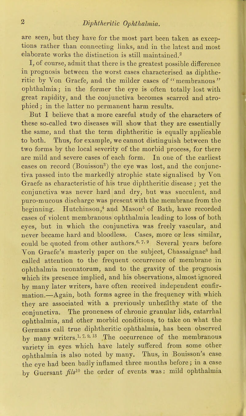 are seen, but they have for the most part been taken as excep- tions rather than connecting links, and in the latest and most elaborate works the distinction is still maintained.^ I, of course, admit that there is the greatest possible difference in prognosis between the worst cases characterised as diphthe- ritic by Von Graefe, and the milder cases of  membranous  ophthalmia; in the former the eye is often totally lost with great rapidity, and the conjunctiva becomes scarred and atro- phied ; in the latter no permanent harm results. But I believe that a more careful study of the characters of these so-called two diseases will show that they are essentially the same, and that the term diphtheritic is equally applicable to both. Thus, for example, we cannot distinguish between the two forms by the local severity of the morbid process, for there are mild and severe cases of each form. In one of the earliest cases on record (Bouisson^) the eye was lost, and the conjunc- tiva passed into the markedly atrophic state signalised by Von Graefe as characteristic of his true diphtheritic disease; yet the conjunctiva was never hard and dry, but was succulent, and puro-mucous discharge was present with the membrane from the beginning. Hutchinson,^ and Mason^ of Bath, have recorded cases of violent membranous ophthalmia leading to loss of both eyes, but in which the conjunctiva was freely vascular, and never became hard and bloodless. Cases, more or less similar, could be quoted from other authors.^- 7- 9 Several years before Von Graefe's masterly paper on the subject, Chassaignac^ had called attention to the frequent occurrence of membrane in ophthalmia neonatorum, and to the gravity of the prognosis which its presence implied, and his observations, almost ignored by many later writers, have often received independent confir- mation.—Again, both forms agree in the frequency with which they are associated with a previously unhealthy state of the conjunctiva. The proneness of chronic granular lids, catarrhal ophthalmia, and other morbid conditions, to take on what the Germans call true diphtheritic ophthalmia, has been observed by many writers.^- The occurrence of the membranous variety in eyes which have lately suffered from some other ophthalmia is also noted by many. Thus, in Bouisson's case the eye had been badly inflamed three months before; in a case by Guersant fils^^ the order of events was: mild ophthalmia