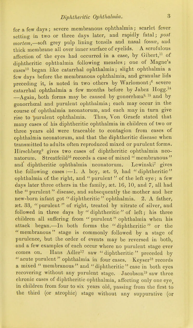 for a few days ; severe membranous ophthalmia; scarlet fever settiug in two or three days later, and rapidly fatal; post mortem,—soft grey pulp lining tonsils and nasal fosase, and thick membrane all over inner surface of eyelids. A scrofulous affection of the eyes had occurred in a case, by Gibert/^ of diphtheritic ophthalmia following measles; one of Magne's cases^^ began like catarrhal ophthalmia; slight ophthalmia a few days before the membranous ophthalmia, and granular lids preceding it, is noted in two others by Warlomont f severe catarrhal ophthalmia a few months before by Jabez Hogg.^^ —Again, both forms may be caused by gonorrhoea^- and by gonorrhoeal and purulent ophthalmia; each may occur in the course of ophthalmia neonatorum, and each may in turn give rise to purulent ophthalmia. Thus, Von Graefe stated that many cases of his diphtheritic ophthalmia in children of two or three years old were traceable to contagion from cases of ophthalmia neonatorum, and that the diphtheritic disease when transmitted to adults often reproduced mixed or purulent forms. Hirschberg^ gives two cases of diphtheritic ophthalmia neo- natorum. Streatfeild^^ records a case of mixed  membranous  and diphtheritic ophthalmia neonatorum. Lewinski'^ gives the following cases:—1. A boy, aet. 9, had diphtheritic ophthalmia of the right, and  purulent  of the left eye; a few days later three others in the family, set. 16, 10, and 7, all had the  purulent  disease, and subsequently the mother and her new-born infant got  diphtheritic  ophthalmia. 3. A father, set. 33,  purulent of right, treated by nitrate of silver, and followed in three days by  diphtheritic of left; his three children all suffering from  purulent ophthalmia when his attack began.—In both forms the  diphtheritic or the  membranous stage is commonly followed by a stage of purulence, but ihe order of events may be reversed in both, and a few examples of each occur where no purulent stage ever comes on. Hans Adler^7 saw  diphtheritic  preceded by  acute purulent  ophthalmia in four cases. Keyser^^ records a mixed  membranous and diphtheritic case in both eyes recovering without any purulent stage. Jacobson^^ saw three chronic cases of diphtheritic ophthalmia, affecting only one eye^ in children from four to six years old, passing from the first to the third (or atrophic) stage without any suppurative (or