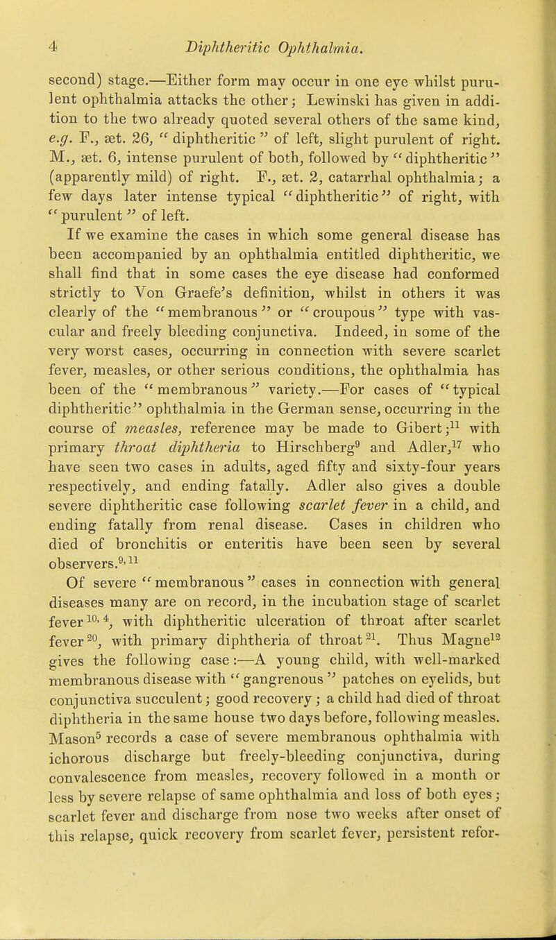 second) stage.—Either form may occur in one eye whilst puru- lent ophthalmia attacks the other; Lewinski has given in addi- tion to the two already quoted several others of the same kind, e.g. F,, £et. 26,  diphtheritic  of left, slight purulent of right. M., set. 6, intense purulent of both, followed by diphtheritic (apparently mild) of right. F., set. 2, catarrhal ophthalmia; a few days later intense typical diphtheritic of right, with  purulent  of left. If we examine the cases in which some general disease has been accompanied by an ophthalmia entitled diphtheritic, we shall find that in some cases the eye disease had conformed strictly to Von Graefe's definition, whilst in others it was clearly of the membranous or croupous type with vas- cular and freely bleeding conjunctiva. Indeed, in some of the very worst cases, occurring in connection with severe scarlet fever, measles, or other serious conditions, the ophthalmia has been of the membranous^' variety.—For cases of typical diphtheritic ophthalmia in the German sense, occurring in the course of measles, reference may be made to Gibert;^^ with primary throat diphtheria to Hirschberg^ and Adler,^'' who have seen two cases in adults, aged fifty and sixty-four years respectively, and ending fatally. Adler also gives a double severe diphtheritic case following scarlet fever in a child, and ending fatally from renal disease. Cases in children who died of bronchitis or enteritis have been seen by several observers.^' Of severe  membranous  cases in connection with general diseases many are on record, in the incubation stage of scarlet fever with diphtheritic ulceration of throat after scarlet fever ^''j with primary diphtheria of throat Thus Magnet- gives the following case:—A young child, with well-marked membranous disease with  gangrenous  patches on eyelids, but conjunctiva succulent; good recovery ; a child had died of throat diphtheria in the same house two days before, following measles. Mason^ records a case of severe membranous ophthalmia with ichorous discharge but freely-bleeding conjunctiva, during convalescence from measles, recovery followed in a month or less by severe relapse of same ophthalmia and loss of both eyes; scarlet fever and discharge from nose two weeks after onset of this relapse, quick recovery from scarlet fever, persistent refor-