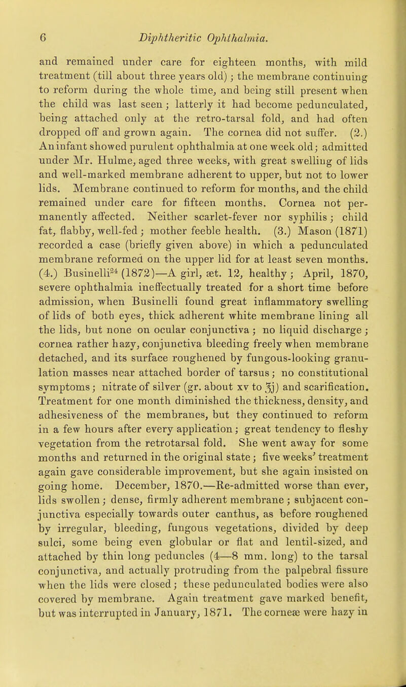 and remained under care for eighteen months, with mild treatment (till about three years old); the membrane continuing to reform during the whole time, and being still present when the child was last seen ; latterly it had become pedunculated, being attached only at the retro-tarsal fold, and had often dropped off and grown again. The cornea did not suffer. (2.) An infant showed purulent ophthalmia at one week old; admitted under Mr. Hulme, aged three weeks, with great swelling of lids and well-marked membrane adherent to upper, but not to lower lids. Membrane continued to reform for mouths, and the child remained under care for fifteen months. Cornea not per- manently affected. Neither scarlet-fever nor syphilis; child fat, flabby, well-fed ; mother feeble health. (3.) Mason (1871) recorded a case (briefly given above) in which a pedunculated membrane reformed on the upper lid for at least seven months. (4.) Businelli^* (1873)—A girl, set. 13, healthy; April, 1870, severe ophthalmia ineffectually treated for a short time before admission, when Businelli found great inflammatory swelling of lids of both eyes, thick adherent white membrane lining all the lids, but none on ocular conjunctiva ; no liquid discharge; cornea rather hazy, conjunctiva bleeding freely when membrane detached, and its surface roughened by fungous-looking granu- lation masses near attached border of tarsus; no constitutional symptoms; nitrate of silver (gr. about xv to 3j) and scarification. Treatment for one month diminished the thickness, density, and adhesiveness of the membranes, but they continued to reform in a few hours after every application; great tendency to fleshy vegetation from the retrotarsal fold. She went away for some months and returned in the original state; five weeks^ treatment again gave considerable improvement, but she again insisted on going home. December, 1870.—Re-admitted worse than ever, lids swollen; dense, firmly adherent membrane ; subjacent con- junctiva especially towards outer canthus, as before roughened by irregular, bleeding, fungous vegetations, divided by deep sulci, some being even globular or flat and lentil-sized, and attached by thin long peduncles (4—8 mm. long) to the tarsal conjunctiva, and actually protruding from the palpebral fissure when the lids were closed; these pedunculated bodies were also covered by membrane. Again treatment gave marked benefit, but was interrupted in January, 1871. The corneae were hazy in