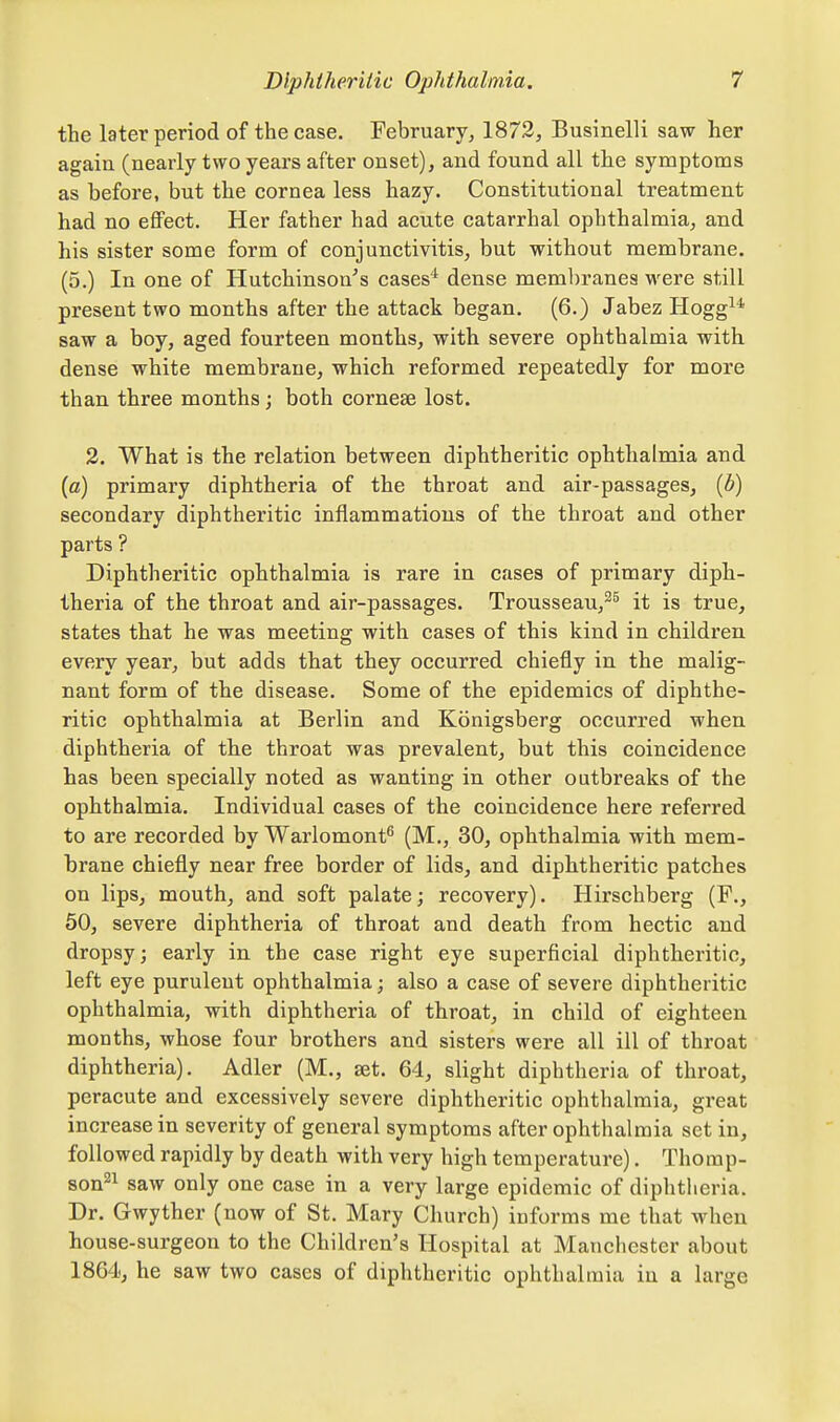 the later period of the case. February, 1872, Businelli saw her again (nearly two years after onset), and found all the symptoms as before, but the cornea less hazy. Constitutional treatment had no effect. Her father had acute catarrhal ophthalmia, and his sister some form of conjunctivitis, but without membrane. (5.) In one of Hutchinson's cases'*^ dense membranes were still present two months after the attack began. (6.) Jabez Hogg^* saw a boy, aged fourteen months, with severe ophthalmia with dense white membrane, which reformed repeatedly for more than three months j both cornese lost. 3. What is the relation between diphtheritic ophthalmia and (c) primary diphtheria of the throat and air-passages, [b) secondary diphtheritic inflammations of the throat and other parts ? Diphtheritic ophthalmia is rare in cases of primary diph- theria of the throat and air-passages. Trousseau,^^ it is true, states that he was meeting with cases of this kind in children every year, but adds that they occurred chiefly in the malig- nant form of the disease. Some of the epidemics of diphthe- ritic ophthalmia at Berlin and Konigsberg occurred when diphtheria of the throat was prevalent, but this coincidence has been specially noted as wanting in other outbreaks of the ophthalmia. Individual cases of the coincidence here referred to are recorded by Warlomont^ (M., 30, ophthalmia with mem- brane chiefly near free border of lids, and diphtheritic patches on lips, mouth, and soft palate; recovery). Hirschberg (F., 50, severe diphtheria of throat and death from hectic and dropsy; early in the case right eye superficial diphtheritic, left eye purulent ophthalmia; also a case of severe diphtheritic ophthalmia, with diphtheria of throat, in child of eighteen months, whose four brothers and sisters were all ill of throat diphtheria). Adler (M., set. 64, slight diphtheria of throat, peracute and excessively severe diphtheritic ophthalmia, great increase in severity of general symptoms after ophthalmia set in, followed rapidly by death with very high temperature). Thomp- sons^ saw only one case in a very large epidemic of diphtheria. Dr. Gwyther (now of St. Mary Church) informs me that when house-surgeon to the Children's Hospital at Manchester about 1864, he saw two cases of diphtheritic ophthalmia in a large