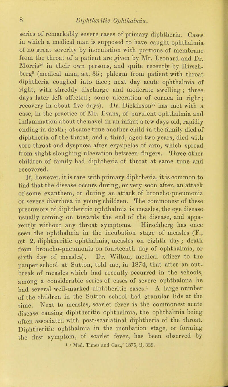 series of remarkably severe cases of primary diphtheria. Cases in which a medical man is supposed to have caught ophthalmia of no great severity by inoculation with portions of membrane from the throat of a patient are given by Mr. Leonard and Dr. Morris^ in their own persons, and quite recently by Hirsch- berg^ (medical man, set. 35; phlegm from patient with throat diphtheria coughed into face; next day acute ophthalmia of right, with shreddy discharge and moderate swelling; three days later left affected; some ulceration of cornea in right; recovery in about five days). Dr. Dickinson^^ has met with a case, in the practice of Mr. Evans, of purulent ophthalmia and inflammation about the navel in an infant a few days old, rapidly ending in death; at same time another child in the family died of diphtheria of the throat, and a third, aged two years, died with sore throat and dyspnoea after erysipelas of arm, which spread from slight sloughing ulceration between fingers. Three other children of family had diphtheria of throat at same time and recovered. If, however, it is rare with primary diphtheria, it is common to find that the disease occurs during, or very soon after, an attack of some exanthem, or during an attack of broncho-pneumonia or severe diarrhoea in young children. The commonest of these precursors of diphtheritic ophthalmia is measles, the eye disease usually coming on towards the end of the disease, and appa- rently without any throat symptoms. Hirschberg has once seen the ophthalmia in the incubation stage of measles (P., set. 3, diphtheritic ophthalmia, measles on eighth day; death from broncho-pneumonia on fourteenth day of ophthalmia, or sixth day of measles). Dr. Wilton, medical officer to the pauper school at Sutton, told me, in 1874, that after an out- break of measles which had recently occurred in the schools, among a considerable series of cases of severe ophthalmia he had several well-marked diphtheritic cases.^ A large number of the children in the Sutton school had granular lids at the time. Next to measles, scarlet fever is the commonest acute disease causing diphtheritic ophthalmia, the ophthalmia being often associated with post-scarlatinal diphtheria of the throat. Diphtheritic ophthalmia in the incubation stage, or forming the first symptom, of scarlet fever, has been observed by 1 ' Med. Times and Gaz./ 1875, ii, 329.