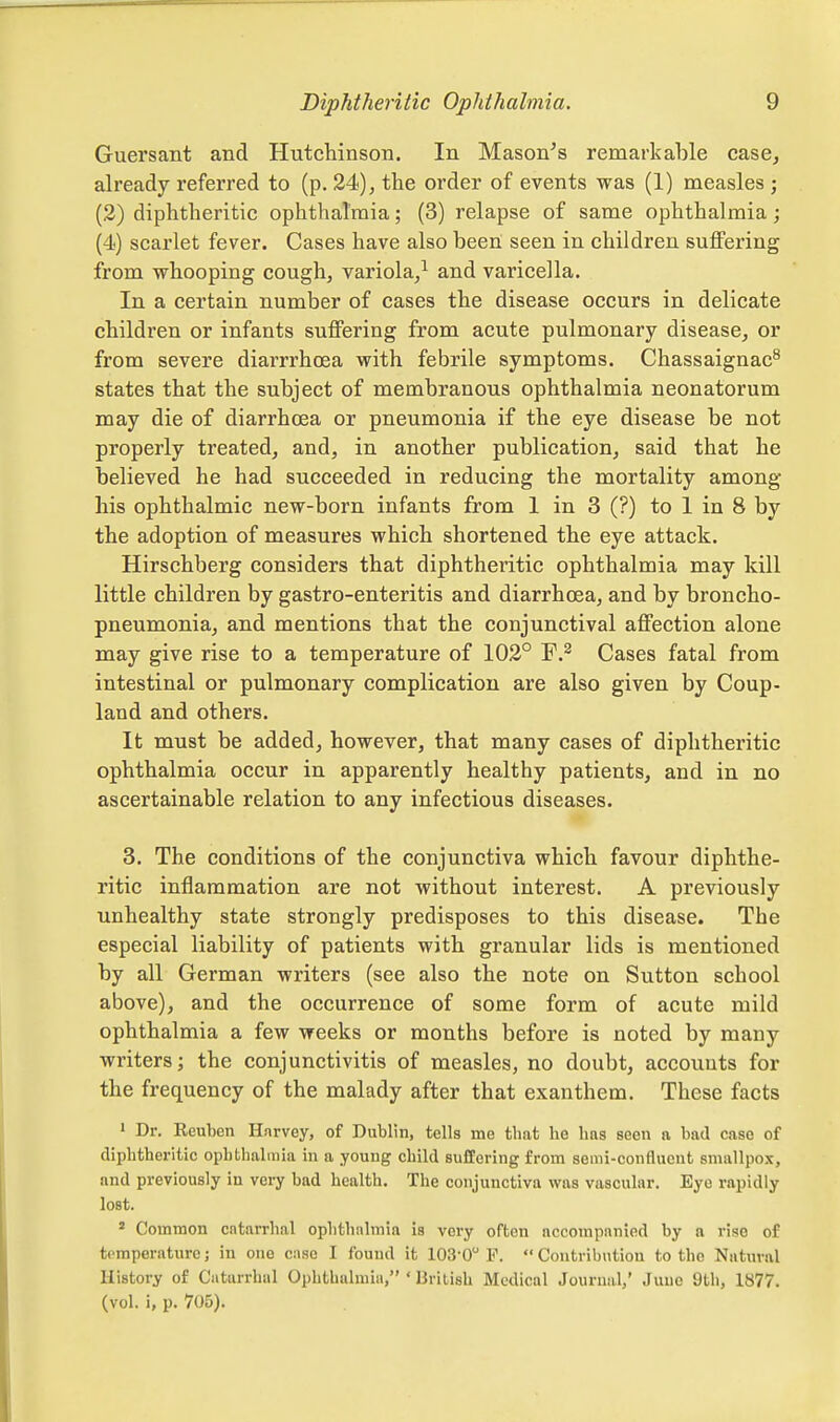 Guersant and Hutchinson. In Mason^s remarkable case, already referred to (p. 24), the order of events was (1) measles ; (3) diphtheritic ophthalmia; (3) relapse of same ophthalmia; (4) scarlet fever. Cases have also been seen in children suffering from whooping cough, variola/ and varicella. In a certain number of cases the disease occurs in delicate children or infants suffering from acute pulmonary disease, or from severe diarrrhoea with febrile symptoms. Chassaignac^ states that the subject of membranous ophthalmia neonatorum may die of diarrhoea or pneumonia if the eye disease be not properly treated, and, in another publication, said that he believed he had succeeded in reducing the mortality among his ophthalmic new-born infants from 1 in 3 (?) to 1 in 8 by the adoption of measures which shortened the eye attack. Hirschberg considers that diphtheritic ophthalmia may kill little children by gastro-enteritis and diarrhoea, and by broncho- pneumonia, and mentions that the conjunctival affection alone may give rise to a temperature of 102° F.^ Cases fatal from intestinal or pulmonary complication are also given by Coup- land and others. It must be added, however, that many cases of diphtheritic ophthalmia occur in apparently healthy patients, and in no ascertainable relation to any infectious diseases. 3. The conditions of the conjunctiva which favour diphthe- ritic inflammation are not without interest. A previously unhealthy state strongly predisposes to this disease. The especial liability of patients with granular lids is mentioned by all German writers (see also the note on Sutton school above), and the occurrence of some form of acute mild ophthalmia a few weeks or months before is noted by many writers; the conjunctivitis of measles, no doubt, accounts for the frequency of the malady after that exanthem. These facts ' Dr. ReuTien Hnrvey, of Dublin, tells me that he has seen a bad case of diphtheritic ophthalmia in a young child suffering from semi-confluent smallpox, and previously in very bad health. The conjunctiva was vascular. Eye rapidly lost.  Common catarrhal ophthalmia is very often accompanied by a rise of temperature; in one case I found it 103-0 F. Contribution to the Natural History of Catarrhal Ophthahnin, ' British Medical Journal,' June 9th, 1877. (vol. i, p. 705).