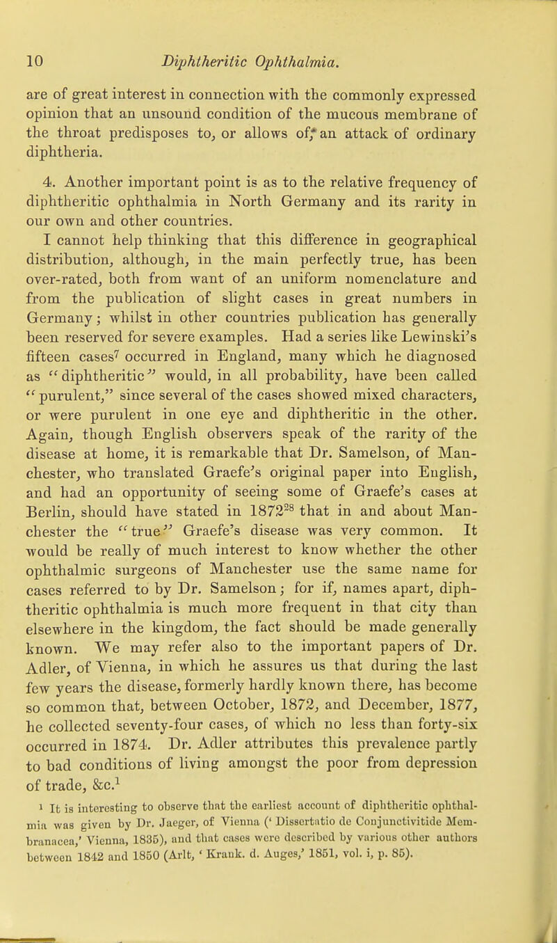 are of great interest in connection with the commonly expressed opinion that an unsound condition of the mucous membrane of the throat predisposes to, or allows of* an attack of ordinary diphtheria. 4. Another important point is as to the relative frequency of diphtheritic ophthalmia in North Germany and its rarity in our own and other countries. I cannot help thinking that this difference in geographical distribution, although, in the main perfectly true, has been over-rated, both from want of an uniform nomenclature and from the publication of slight cases in great numbers in Germany; whilst in other countries publication has generally been reserved for severe examples. Had a series like Lewinskies fifteen cases' occurred in England, many which he diagnosed as  diphtheritic would, in all probability, have been called  purulent, since several of the cases showed mixed characters, or were purulent in one eye and diphtheritic in the other. Again, though English observers speak of the rarity of the disease at home, it is remarkable that Dr. Samelson, of Man- chester, who translated Graefe^s original paper into English, and had an opportunity of seeing some of Graefe's cases at Berlin, should have stated in 1872^^ that in and about Man- chester the true^^ Graefe's disease was very common. It would be really of much interest to know whether the other ophthalmic surgeons of Manchester use the same name for cases referred to by Dr. Samelson; for if, names apart, diph- theritic ophthalmia is much more frequent in that city than elsewhere in the kingdom, the fact should be made generally known. We may refer also to the important papers of Dr. Adler, of Vienna, in which he assures us that during the last few years the disease, formerly hardly known there, has become so common that, between October, 1873, and December, 1877, he collected seventy-four cases, of which no less than forty-six occurred in 1874. Dr. Adler attributes this prevalence partly to bad conditions of living amongst the poor from depression of trade, &c.^ ' It is interesting to observe tlint the earliest account of diphtheritic ophthal- mia was given by Dr. Jaeger, of Vienna (' Disscrtntio de Coujunctivitide Mem- branacea,' Vienna, 1835), and that cases were described by various other authors between 1842 and 1850 (Arlt, ' Krank. d. Auges,' 1851, vol. i, p. 85).