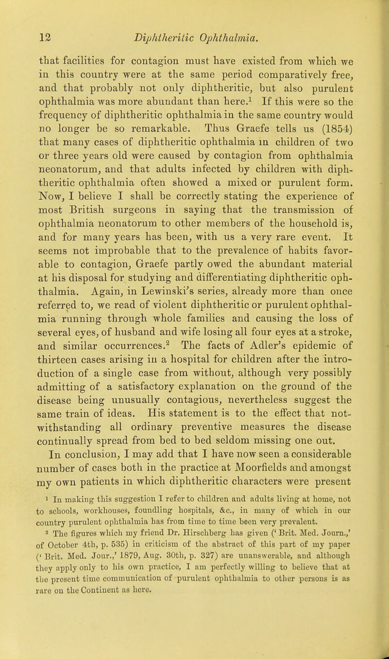 that facilities for contagion must have existed from which we in this country were at the same period comparatively free, and that probably not only diphtheritic, but also purulent ophthalmia was more abundant than here.^ If this were so the frequency of diphtheritic ophthalmia in the same country would no longer be so remarkable. Thus Graefe tells us (1854) that many cases of diphtheritic ophthalmia in children of two or three years old were caused by contagion from ophthalmia neonatorum, and that adults infected by children with diph- theritic ophthalmia often showed a mixed or purulent form. Now, I believe I shall be correctly stating the experience of most British surgeons in saying that the transmission of ophthalmia neonatorum to other members of the household is, and for many years has been, with us a very rare event. It seems not improbable that to the prevalence of habits favor- able to contagion, Graefe partly owed the abundant material at his disposal for studying and diiferentiating diphtheritic oph- thalmia. Again, in Lewinskies series, already more than once referred to, we read of violent diphtheritic or purulent ophthal- mia running through whole families and causing the loss of several eyes, of husband and wife losing all four eyes at a stroke, and similar occurrences.^ The facts of Adler's epidemic of thirteen cases arising iu a hospital for children after the intro- duction of a single case from without, although A'^ery possibly admitting of a satisfactory explanation on the ground of the disease being unusually contagious, nevertheless suggest the same train of ideas. His statement is to the effect that not- withstanding all ordinary preventive measures the disease continually spread from bed to bed seldom missing one out. In conclusion, I may add that I have now seen a considerable number of cases both in the practice at Moorfields and amongst my own patients in which diphtheritic characters were present 1 In making this suggestion I refer to children and adults living at home, not to schools, workhouses, foundling hospitals, &c., in many of which in our country purulent ophthalmia has from time to time been very prevalent. The figures which my friend Dr. Hirschberg has given (' Brit. Med. Journ.,' of October 4th, p. 535) in criticism of the abstract of this part of my paper (' Brit. Med. Jour.,' 1879, Aug. 30th, p. 327) are unanswerable, and although they apply only to his own practice, I am perfectly willing to believe that at the present time communication of purulent ophthalmia to other persons is as rare on the Continent as here.