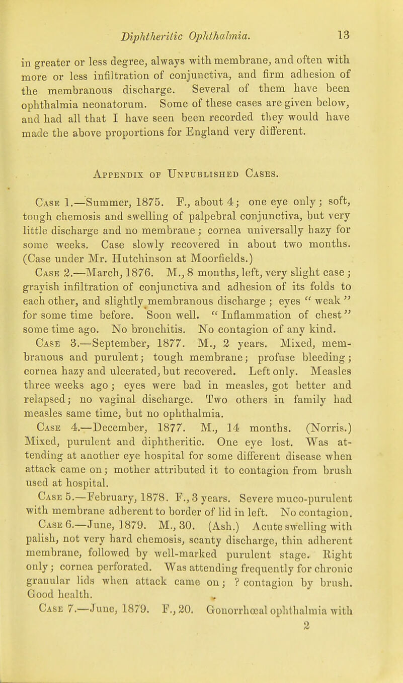 in greater or less degree, always with membrane, and often with more or less infiltration of conjunctiva, and firm adhesion of the membranous discharge. Several of them have been ophthalmia neonatorum. Some of these eases are given below, and had all that I have seen been recorded tliey would have made the above proportions for England very difi'erent. Appendix op Unpublished Cases. Case 1.—Summer, 1875. F., about 4; one eye only; soft, tough chemosis and swelling of palpebral conjunctiva, but very little discharge and no membrane; cornea universally hazy for some weeks. Case slowly recovered in about two months. (Case under Mr. Hutchinson at Moorfields.) Case 3.—March, 1876. M., 8 months, left, very slight case ; grayish infiltration of conjunctiva and adhesion of its folds to each other, and slightly membranous discharge ; eyes  weak  for some time before. Soon well. Inflammation of chest some time ago. No bronchitis. No contagion of any kind. Case 3.—September, 1877. M., 2 years. Mixed, mem- branous and purulent; tough membrane; profuse bleeding; cornea hazy and ulcerated, but recovered. Left only. Measles three weeks ago ; eyes were bad in measles, got better and relapsed; no vaginal discharge. Two others in family had measles same time, but no ophthalmia. Case 4.—December, 1877. M., 14 months. (Norris.) Mixed, purulent and diphtheritic. One eye lost. Was at- tending at another eye hospital for some difi'erent disease when attack came on; mother attributed it to contagion from brush used at hospital. Case 5.—February, 1878. F., 3 years. Severe muco-purulent with membrane adherent to border of lid in left. No contagion. Case 6.—June, 1879. M., 30. (Ash.) Acute swelling with palish, not very hard chemosis, scanty discharge, thin adherent membrane, followed by well-marked purulent stage. Right only; cornea perforated. Was attending frequently for chronic granular lids when attack came on; ? contagion by brush. Good health. Case 7.—J une, 1879. F., 20. Gonorrhoeal ophthalmia with 2