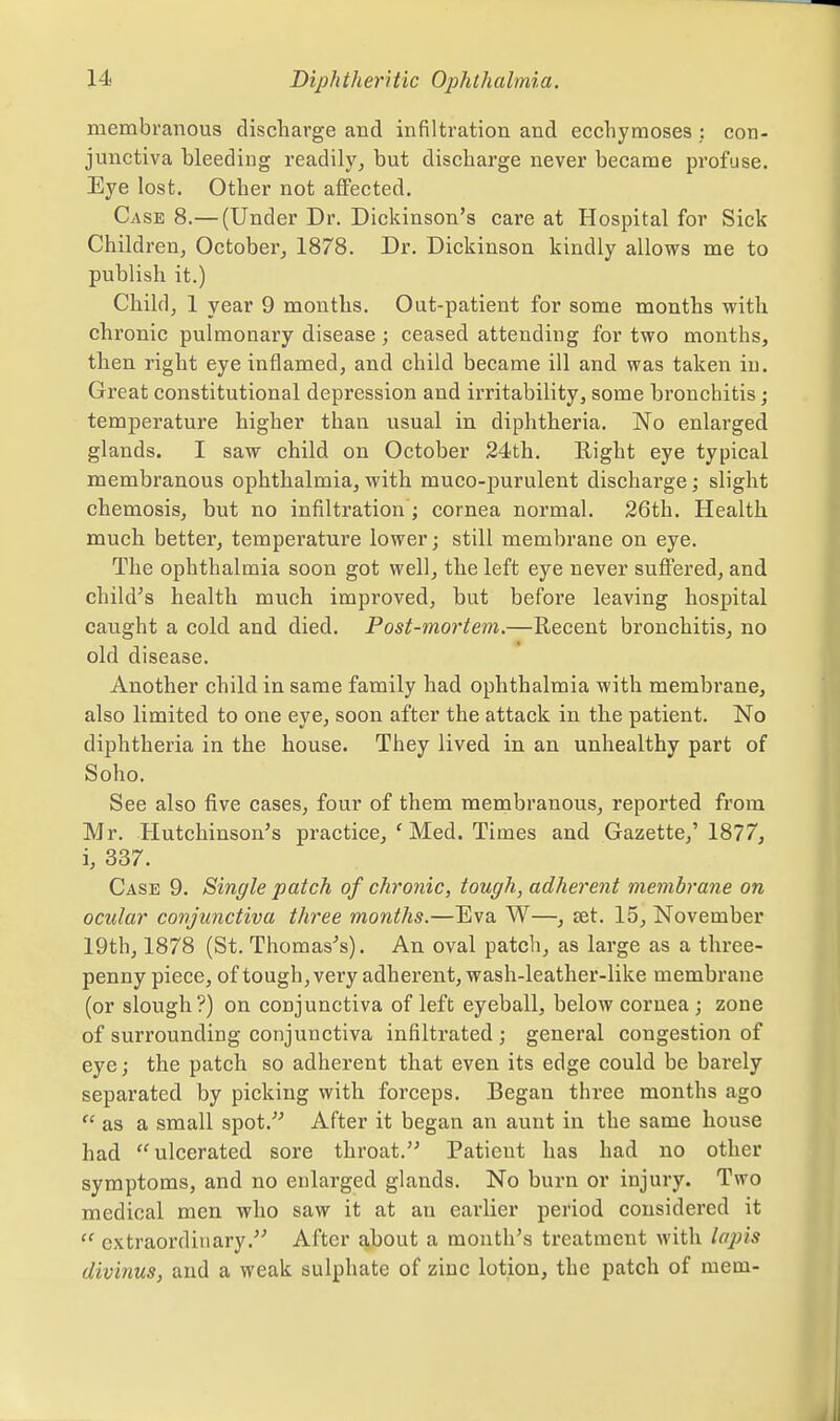 membranous discharge and infiltration and ecchymoses; con- junctiva bleeding readily, but discharge never became profuse. Eye lost. Other not aflFected. Case 8.— (Under Dr. Dickinson's care at Hospital for Sick Children, October, 1878. Dr. Dickinson kindly allows me to publish it.) Child, 1 year 9 months. Out-patient for some months with chronic pulmonary disease; ceased attending for two months, then right eye inflamed, and child became ill and was taken in. Great constitutional depression and irritability, some bronchitis; temperature higher than usual in diphtheria. No enlarged glands. I saw child on October 24th. E-ight eye typical membranous ophthalmia, with muco-purulent discharge; slight chemosis, but no infiltration ; cornea normal. 26th. Health much better, temperature lower; still membrane on eye. The ophthalmia soon got well, the left eye never suffered, and child's health much improved, but before leaving hospital caught a cold and died. Post-mortem.—Recent bronchitis, no old disease. Another child in same family had ophthalmia with membrane, also limited to one eye, soon after the attack in the patient. No diphtheria in the house. They lived in an unhealthy part of Soho. See also five cases, four of them membranous, reported from Mr. Hutchinson's practice, ' Med. Times and Gazette,' 1877, i, 337. Case 9. Single patch of chronic, tough, adherent membrane on ocular conjunctiva three months.—Eva W—, eet. 15, November 19th, 1878 (St. Thomas's). An oval patch, as large as a three- penny piece, of tough, very adherent, wash-leather-like membrane (or slough?) on conjunctiva of left eyeball, below cornea ; zone of surrounding conjunctiva infiltrated; general congestion of eye; the patch so adherent that even its edge could be barely separated by picking with forceps. Began three months ago  as a small spot. After it began an aunt in the same house had ulcerated sore throat. Patient has had no other symptoms, and no enlarged glands. No bui'n or injury. Two medical men who saw it at an earlier period considered it  extraordinary. After about a month's treatment with lapis divinus, and a weak sulphate of zinc lotion, the patch of mein-