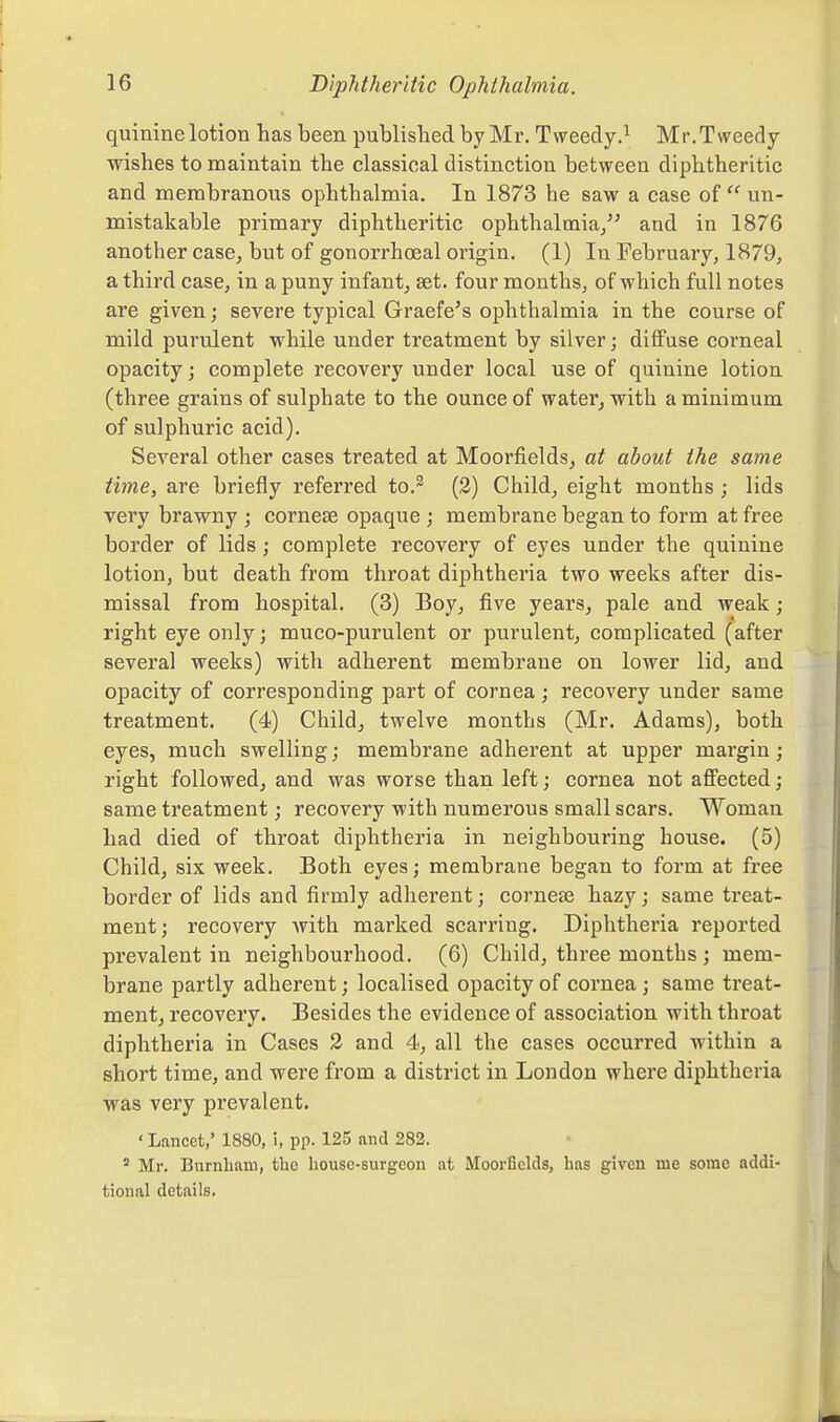 quinine lotion has been published by Mr. Tweedy.^ Mr.Tweedy wishes to maintain the classical distinction between diphtheritic and membranous ophthalmia. In 1873 he saw a case of  un- mistakable primary diphtheritic ophthalmia/^ and in 1876 another case, but of gonorrhoeal origin. (1) In February, 1879, a third case, in a puny infant, set. four months, of which full notes are given; severe typical Graefe's ophthalmia in the course of mild purulent while under treatment by silver; diffuse corneal opacity; complete recovery under local use of quinine lotion (three grains of sulphate to the ounce of water, with a minimum of sulphuric acid). Several other cases treated at Moorfields, at about the same time, are briefly referred to.^ (2) Child, eight months ; lids very brawny ; cornese opaque ; membrane began to form at free border of lids ; complete recovery of eyes under the quinine lotion, but death from throat diphtheria two weeks after dis- missal from hospital. (3) Boy, five years^ pale and weak; right eye only; muco-purulent or purulent, complicated (after several weeks) with adherent membrane on lower lid, and opacity of cori'esponding part of cornea; recovery under same treatment. (4) Child, twelve months (Mr. Adams), both eyes, much swelling; membrane adherent at upper margin; right followed, and was worse than left; cornea not affected; same treatment; recovery with numerous small scars. Woman had died of throat diphtheria in neighbouring house. (5) Child, six week. Both eyes; membrane began to form at free border of lids and firmly adherent; corneee hazy; same treat- ment; recovery with marked scarring. Diphtheria reported prevalent in neighbourhood. (6) Child, three months ; mem- brane partly adherent; localised opacity of cornea ; same treat- ment, recovery. Besides the evidence of association with throat diphtheria in Cases 2 and 4, all the cases occurred within a short time, and were from a district in London where diphtheria was very prevalent. ' Lancet,' 1880, i, pp. 125 and 282. * Mr. Burnliam, the house-surgeon at Moorfields, has given me some addi- tional details.