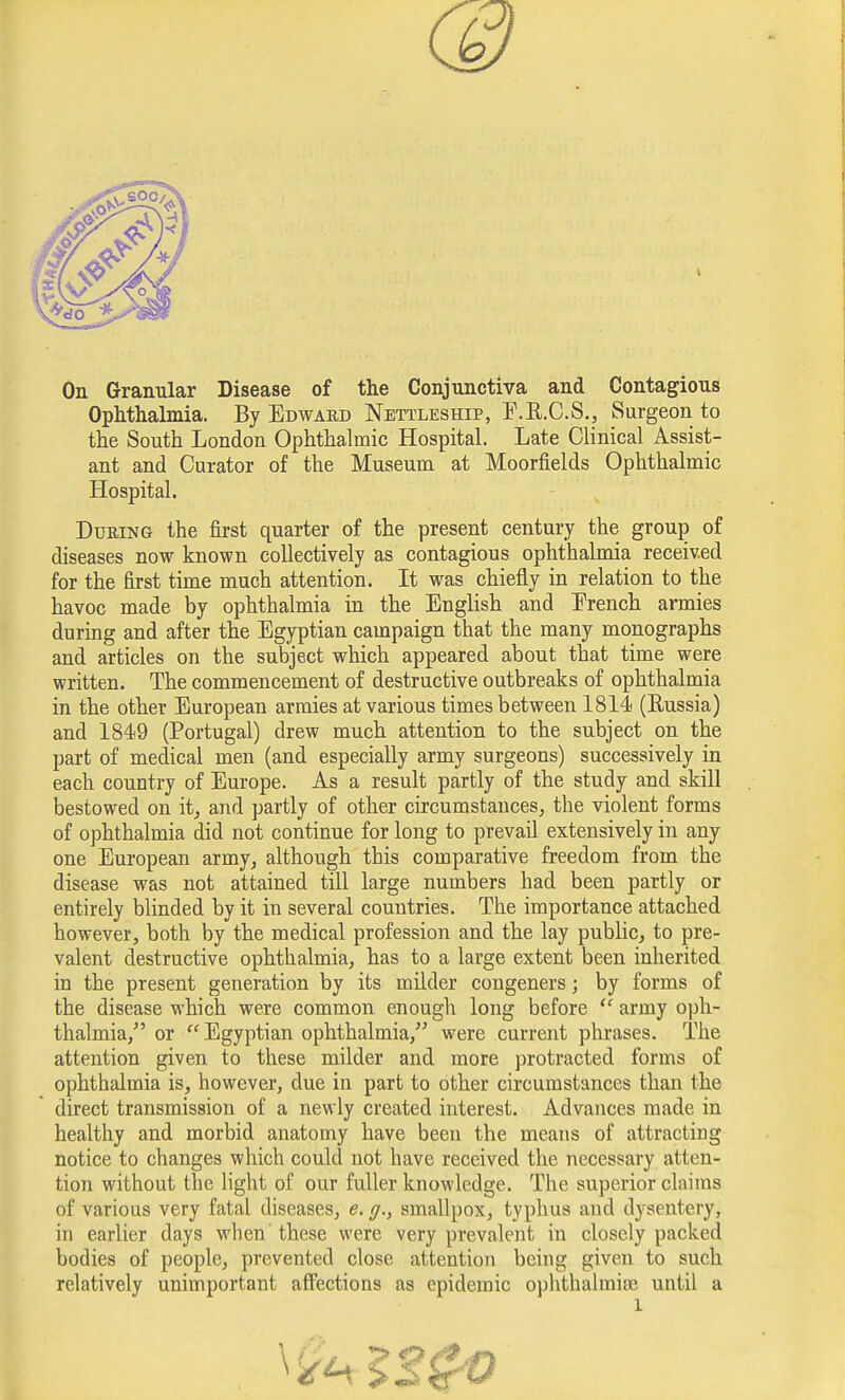 On Granular Disease of the Conjunctiva and Contagious Ophthalmia. By Edward Nettleship, F.R.C.S., Surgeon to the South London Ophthalmic Hospital. Late Clinical Assist- ant and Curator of the Museum at Moorfields Ophthalmic Hospital. During the first quarter of the present century the group of diseases now known collectively as contagious ophthalmia received for the first time much attention. It was chiefly in relation to the havoc made by ophthalmia in the English and Erench armies during and after the Egyptian campaign that the many monographs and articles on the subject which appeared about that time were written. The commencement of destructive outbreaks of ophthalmia in the other European armies at various times between 1814 (Russia) and 1849 (Portugal) drew much attention to the subject on the part of medical men (and especially army surgeons) successively in each country of Europe. As a result partly of the study and skill bestowed on it, and partly of other circumstances, the violent forms of ophthalmia did not continue for long to prevail extensively in any one European army, although this comparative freedom from the disease was not attained till large numbers had been partly or entirely blinded by it in several countries. The importance attached however, both by the medical profession and the lay public, to pre- valent destructive ophthalmia, has to a large extent been inherited in the present generation by its milder congeners; by forms of the disease which were common enough long before  army oph- thalmia, or  Egyptian ophthalmia, were current phrases. The attention given to these milder and more protracted forms of ophthalmia is, however, due in part to other circumstances than the direct transmission of a newly created interest. Advances made in healthy and morbid anatomy have been the means of attracting notice to changes which could not have received the necessary atten- tion without the light of our fuller knowledge. The superior claims of various very fatal diseases, e. g.} smallpox, typhus and dysentery, in earlier days when'these were very prevalent in closely packed bodies of people, prevented close attention being given to such relatively unimportant affections as epidemic ophthalmise until a l