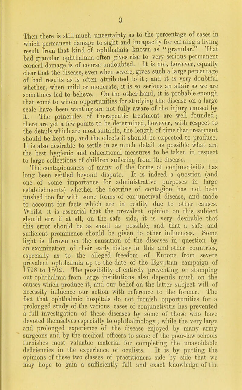 Then there is still much uncertainty as to the percentage of cases in which permanent damage to sight and incapacity for earning a living result from that kind of ophthalmia known as granular. That bad granular ophthalmia often gives rise to very serious permanent corneal damage is of course undoubted. It is not,.however, equally clear that the disease, even when severe, gives such a large percentage of bad results as is often attributed to it; and it is very doubtful whether, when mild or moderate, it is so serious an affair as we are sometimes led to believe. On the other hand, it is probable enough that some to whom opportunities for studying the disease on a large scale have been wanting are not fully aware of the injury caused by it. The principles of therapeutic treatment are well founded; there are yet a few points to be determined, however, with respect to the details which are most suitable, the length of time that treatment should be kept up, and the effects it should be expected to produce. It is also desirable to settle in as much detail as possible what are the best hygienic and educational measures to be taken in respect to large collections of children suffering from the disease. The contagiousness of many of the forms of conjunctivitis has long been settled beyond dispute. It is indeed a question (and one of some importance for administrative purposes in large establishments) whether the doctrine of contagion has not been pushed too far with some forms of conjunctival disease, and made to account for facts which are in reality due to other causes. Whilst it is essential that the prevalent opinion on this subject should err, if at all, on the safe side, it is very desirable that this error should be as small as possible, and that a safe and sufficient prominence should be given to other influences. Some light is thrown on the causation of the diseases in question by an examination of their early history in this and other countries, especially as to the alleged freedom of Europe from severe prevalent ophthalmia up to the date of the Egyptian campaign of 1798 to 1802. The possibility of entirely preventing or stamping out ophthalmia from large institutions also depends much on the causes which produce it, and our belief on the latter subject will of necessity influence our action with reference to the former. The fact that ophthalmic hospitals do not furnish opportunities for a prolonged study of the various cases of conjunctivitis has prevented a full investigation of these diseases by some of those who have devoted themselves especially to ophthalmology; while the very large and prolonged experience of the disease enjoyed by many army surgeons and by the medical officers to some of the poor-law schools furnishes most valuable material for completing the unavoidable deficiencies in the experience of oculists. It is by putting the opinions of these two classes of practitioners side by side that we may hope to gain a sufficiently full and exact knowledge of the