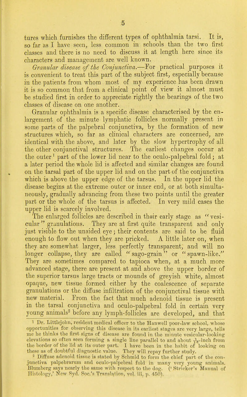 tures which furnishes the different types of ophthalmia tarsi. It is, so far as I have seen, less common in schools than the two first classes and there is no need to discuss it at length here since its characters and management are well known. Granular disease of the Conjunctiva.—For practical purposes it is convenient to treat this part of the subject first, especially because in the patients from whom most of my experience has been drawn it is so common that from a clinical point of view it almost must be studied first in order to appreciate rightly the bearings of the two classes of disease on one another. Granular ophthalmia is a specific disease characterised by the en- largement of the minute lymphatic follicles normally present in some parts of the palpebral conjunctiva, by the formation of new structures which, so far as clinical characters are concerned, are identical with the above, and later by the slow hypertrophy of all the other conjunctival structures. The earliest changes occur at the outer1 part of the lower lid near to the oculo-palpebral fold; at a later period the whole lid is affected and similar changes are found on the tarsal part of the upper lid and on the part of the conjunctiva which is above the upper edge of the tarsus. In the upper lid the disease begins at the extreme outer or inner end, or at both simulta- neously, gradually advancing from these two points until the greater part or the whole of the tarsus is affected. In very mild cases the upper lid is scarcely involved. The enlarged follicles are described in thair early stage as  vesi- cular  granulations. They are at first quite transparent and only just visible to the unaided eye; their contents are said to be fluid enough to flow out when they are pricked. A little later on, when they are somewhat larger, less perfectly transparent, and will no longer collapse, they are called  sago-grain or  spawn-like.' They are sometimes compared to tapioca when, at a much more advanced stage, there are present at and above the upper border of the superior tarsus large tracts or mounds of greyish white, almost opaque, new tissue formed either by the coalescence of separate granulations or the diffuse infiltration of the conjunctival tissue with new material. From the fact that much adenoid tissue is present in the tarsal conjunctiva and oculo-palpebral fold in certain very young animals2 before any lymph-follicles are developed, and that 1 Dr. Littlejohn, resident medical officer to the Hanwell poor-law school, whose opportunities for observing this disease in its earliest stages are very large, tells me he thinks the first signs of disease are found in the minute vesicular-looking elevations so often seen forming a single line parallel to and about -j^-inch from the border of tbe lid at its outer part. I have been in the habit of looking on these as of doubtful diagnostic value. They will repay further study. 2 Diffuse adenoid tissue is stated by Schmid to form the chief part of tbe con- junctiva palpebrarum and oculo-palpebral fold in many very young animals. Blumberg says nearly tbe same with respect to the dog. (' Strieker's Manual of Pistology,' New Syd. Soc.'s Translation, yol. iii. p. 460),